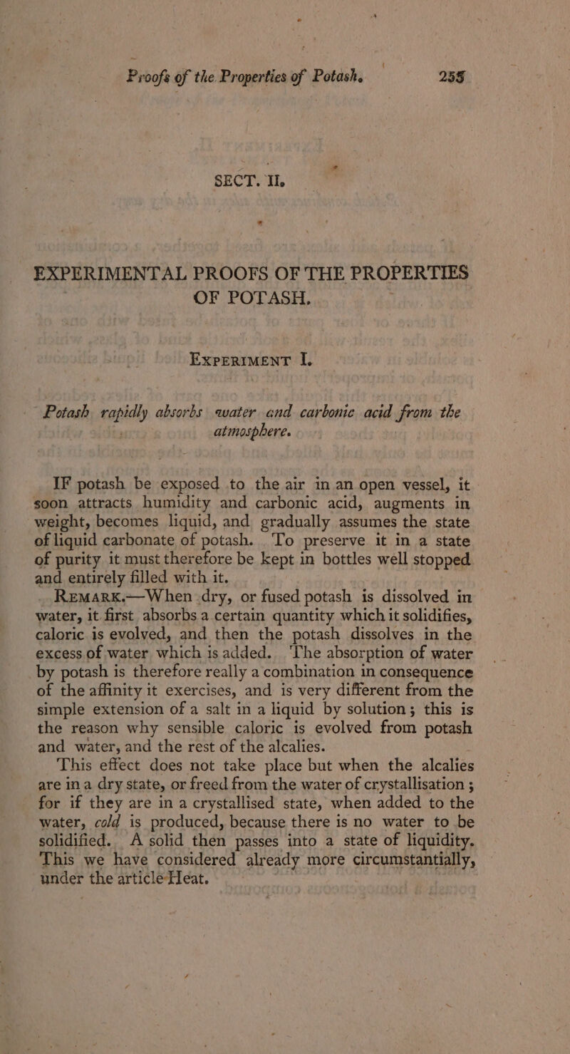 { Proofs of the Properties of Potash. 255 SECT. Il. EXPERIMENTAL PROOFS OF THE PROPERTIES OF POTASH, . EXPERIMENT I. Potash raphy absorbs water and carbonic acid from the atmosphere. IF potash be exposed to the air in an open vessel, it soon attracts humidity and carbonic acid, augments in weight, becomes liquid, and gradually assumes the state of liquid carbonate of potash. To preserve it in a state of purity it must therefore be kept in bottles well stopped and entirely filled with it. _ Remarx.—When dry, or fused potash is dissolved in water, it first absorbs a certain quantity which it solidifies, caloric is evolved, and then the potash dissolves in the excess of water which is added. ‘Ihe absorption of water by potash is therefore really a combination in consequence of the affinity it exercises, and is very different from the simple extension of a salt in a liquid by solution; this is the reason why sensible caloric is evolved from potash and water, and the rest of the alcalies. This effect does not take place but when the alcalies are ina dry state, or freed from the water of crystallisation ; for if they are in a crystallised state, when added to the water, cold is produced, because there is no water to be solidified. A solid then passes into a state of liquidity. This we have considered already more circumstantially, under the article Heat. |