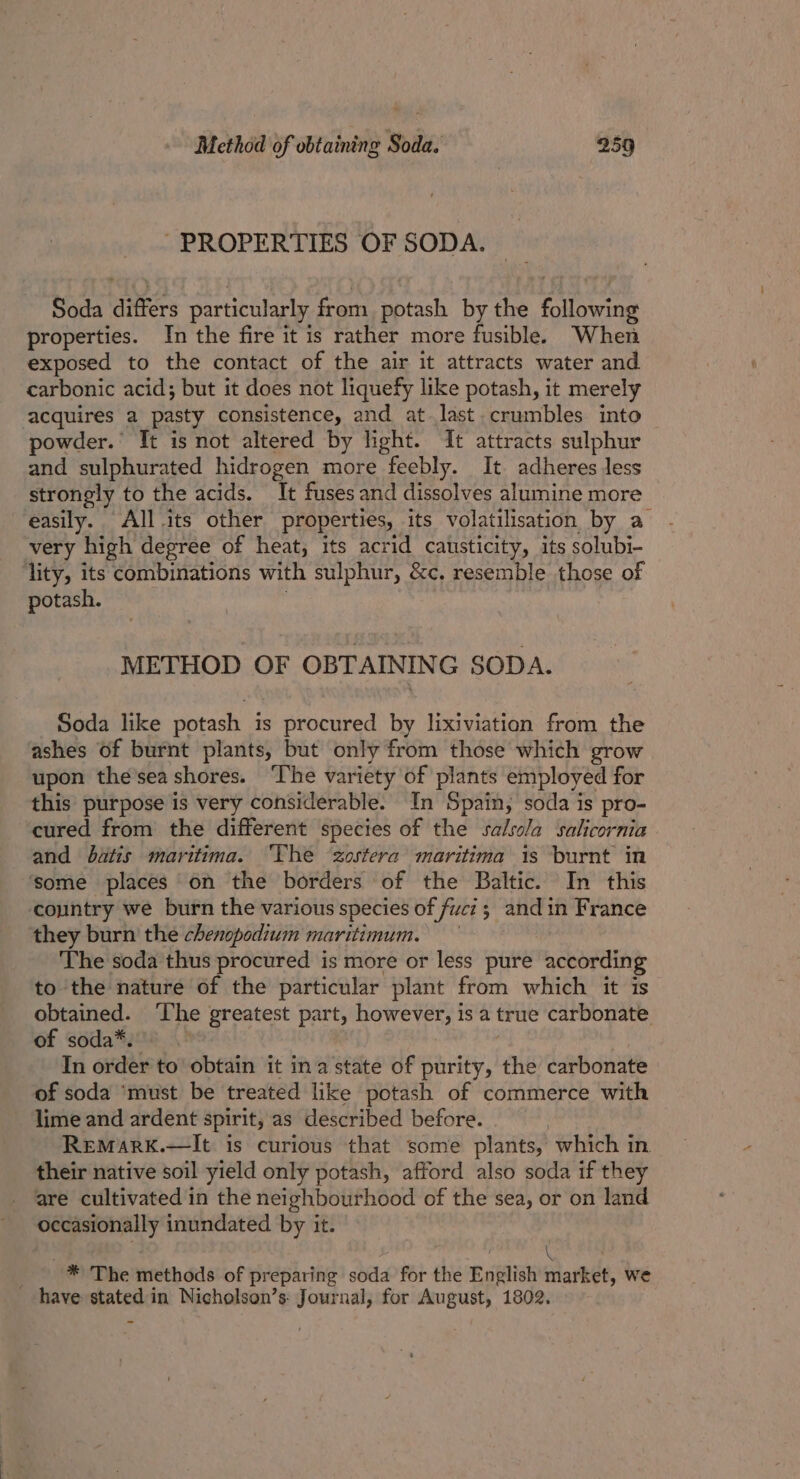 PROPERTIES OF SODA. Soda differs particularly from potash by the following properties. In the fire it is rather more fusible. When exposed to the contact of the air it attracts water and carbonic acid; but it does not liquefy like potash, it merely acquires a pasty consistence, and at last crumbles into powder.’ It is not altered by light. It attracts sulphur and sulphurated hidrogen more feebly. It. adheres Jess strongly to the acids. It fuses and dissolves alumine more easily. All its other properties, its volatilisation by a very high degree of heat, its acrid causticity, its solubi- lity, its combinations with sulphur, &amp;c. resemble those of potash. : METHOD OF OBTAINING SODA. Soda like potash is procured by lixiviation from the ashes of burnt plants, but only from those which grow upon the’sea shores. ‘The variety of plants employed for this purpose is very considerable. In Spain, soda is pro- cured from the different species of the salsola salicornia and batis maritima. ‘The Zostera maritima is burnt in some places on the borders of the Baltic. In this ‘country we burn the various species of fuci ; and in France they burn the chenopodium maritimum. The soda thus procured is more or less pure according to the nature of the particular plant from which it is obtained. ‘The greatest part, however, is a true carbonate of soda*. | | In order to obtain it ina state of purity, the carbonate of soda ‘must be treated like potash of commerce with lime and ardent spirit, as described before. Remark.—lIt is curious that some plants, which in their native soil yield only potash, afford also soda if they are cultivated in the neighbourhood of the sea, or on land occasionally inundated by it. 3 ! \ * The methods of preparing soda for the English market, we have stated in Nicholson’s: Journal, for August, 1802.