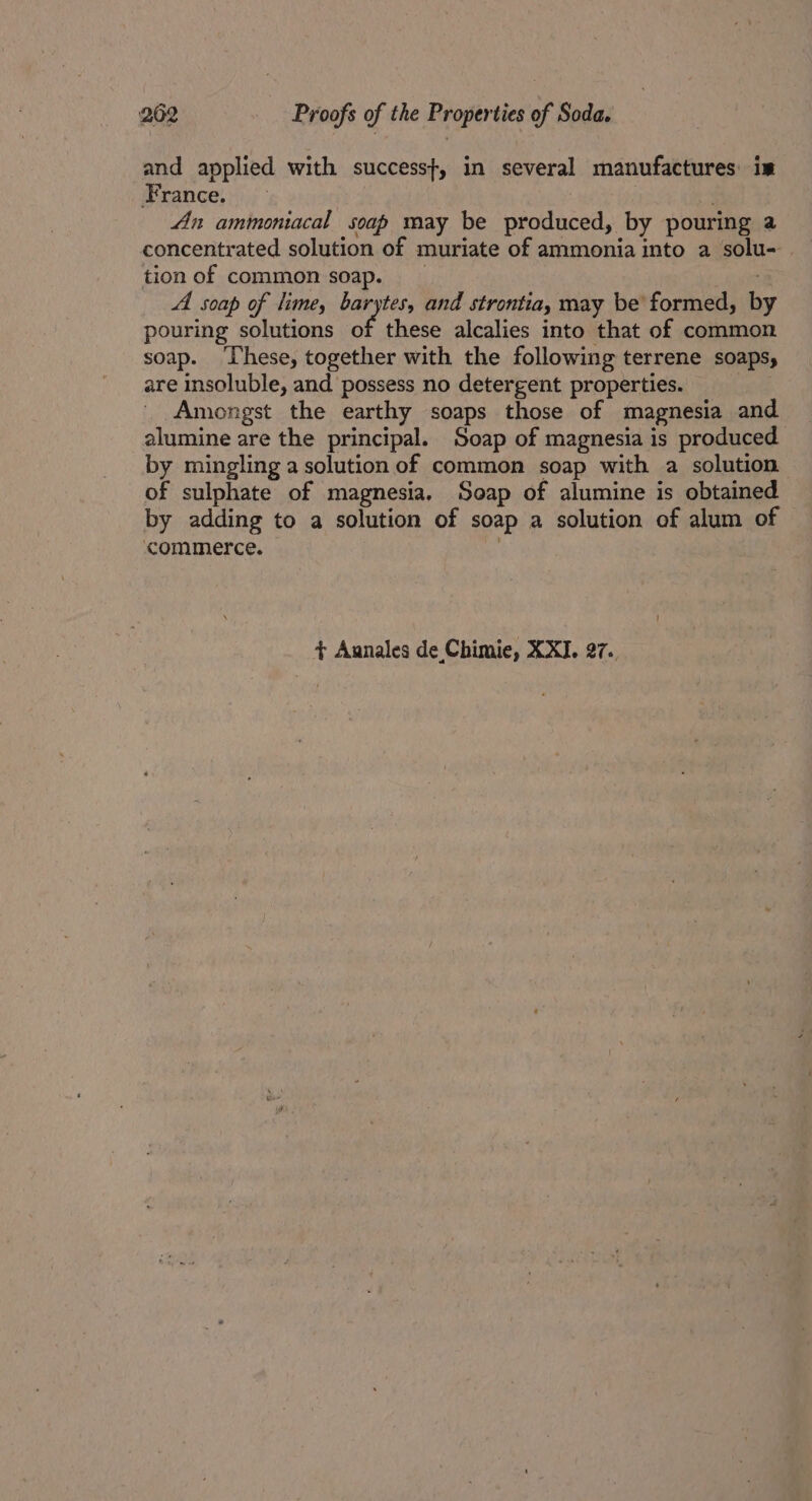 and applied with success}, in several manufactures: im France. — An ammoniacal soap may be produced, by pouring a concentrated solution of muriate of ammonia into a solu- tion of common soap. A soap of lime, barytes, and strontia, may be’ formed, b pouring solutions of these alcalies into that of common soap. ‘These, together with the following terrene soaps, are insoluble, and possess no detergent properties. | Amongst the earthy soaps those of magnesia and alumine are the principal. Soap of magnesia is produced by mingling a solution of common soap with a solution of sulphate of magnesia. Soap of alumine is obtained by adding to a solution of soap a solution of alum of commerce. . ¢ Aunales de Chimie, XXI. 27..