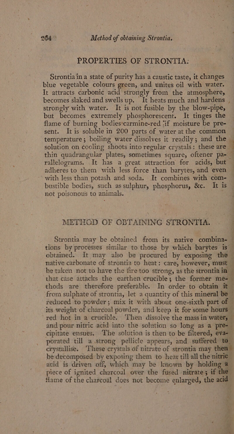 PROPERTIES OF STRONTIA: Strontia in a state of purity has a caustic taste, it changes blue vegetable colours green, and unites oil with water. It attracts carbonic acid strongly from the atmosphere, strongly with water. It is not fusible by the blow-pipe, but becomes extremely phosphorescent. It tinges the flame of burning bodies*carmine-red ;if moisture be pre- sent. It is soluble in 200 parts of water at the common temperature; boiling water dissolves it readily; and the solution on cooling shoots into regular crystals: these are adheres to them with less force than barytes, and even with less than potash and soda. It combines with com- bustible bodies, such as sulphur, phosphorus, &amp;c. It is not poisonous to animals. METHOD OF OBTAINING STRONTIA. native carbonate of strontia to heat: care, however, must thods are therefore preferable. In order to obtain it - its weight of charcoal powder, and keep it for some hours and pour nitric acid into the solution so long as a pre-_ cipitate ensues. ‘The solution is then to be filtered, eva- porated till a strong pellicle appears, and suffered to. be decomposed by exposing them to hear till all the nitric acid is driven off, which may be known by holding @ piece of ignited charcoal over the fused nitrate; if the flame of the charcoal does not become enlarged, the acid t