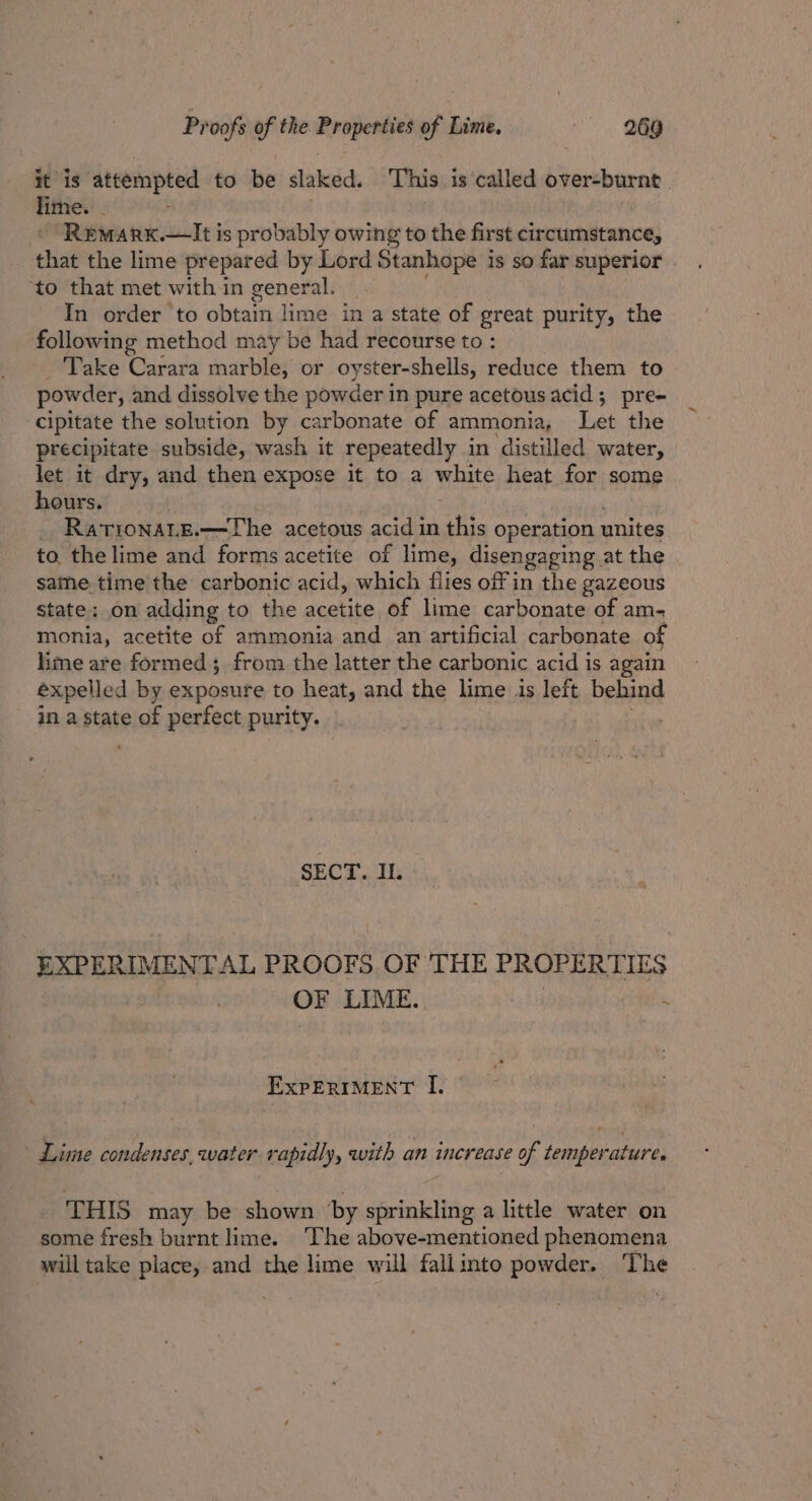 it is ibis Srage to be slaked. ‘This is called over-burnt lime. . ReMARK.—It is probably owing to the first circumstance, that the lime prepared by Lord Stanhope is so far superior ‘to that met with in general. In order ‘to obtain lime in a state of great purity, the following method may be had recourse to : Take Carara marble, or oyster-shells, reduce them to powder, and dissolve the powder in pure acetous acid 5 pre- cipitate the solution by carbonate of ammonia, Let the precipitate subside, wash it repeatedly in ‘distilled water, let it dry, and then expose it to a white heat for some . hours. RationaLe.—The acetous acid in this operation unites to, the lime and forms acetite of lime, disengaging at the same time the carbonic acid, which flies off in the gazeous state; on adding to the acetite of lime carbonate of am- monia, acetite of ammonia and an artificial carbonate of lime are formed; from the latter the carbonic acid is again expelled by exposure to heat, and the lime is left behind in a state of perfect purity. SECT. IL EXPERIMENT A AL PROOFS OF THE PROPERTIES OF LIME. ExpERIMENT I. Lime condenses,water rapidly, with an increase of temperature. THIS may be shown by sprinkling a little water on some fresh burnt lime. The above-mentioned phenomena will take place, and the lime will fallinto powder. The