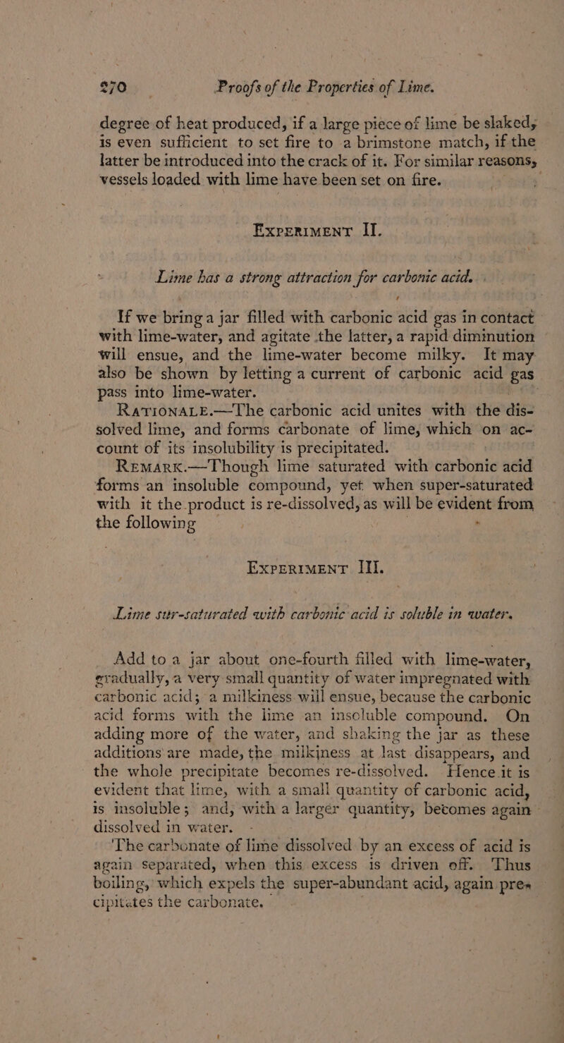 degree of heat produced, if a large piece of lime be slaked, is even sufficient to set fire to a brimstone match, if the latter be introduced into the crack of it. For similar reasons; vessels loaded with lime have been set on fire. ExpeRiMeENntT II. Lime has a strong attraction for carbonic acid. ’ If we bring a jar filled with carbonic acid gas in contact with lime-water, and agitate the latter, a rapid dimimution will ensue, and the lime-water become milky. It may also be shown by letting a current of carbonic acid gas pass into lime-water. . RatTIoNALE.—The carbonic acid unites with the aig2 solved lime, and forms carbonate of lime, which on ac- count of its insolubility is precipitated. | Remark.—Though lime saturated with carbonic acid forms an insoluble compound, yet when super-saturated with it the product is re-dissolved, as will be evident from the following | . EXPERIMENT III. Lime stir-saturated with carbonic acid is soluble in water. Add to a jar about one-fourth filled with lime-water, eradually, a very small quantity of water impregnated with carbonic acid; a muilkiness will ensue, because the carbonic acid forms with the lime an insoluble compound. On adding more of the water, and shaking the jar as these additions are ma de, the milkjness at last disappears, and * whole precipitate becomes re-dissolved. Hence it is vident that lime, with a small quantity of carbonic acid, is insoluble; and, with a larger quantity, becomes again © dissolved in water. ‘The carbonate of lime dissolved by an excess of acid is again separated, when this excess is driven off. Thus boilin g, which expels the super-abundant acid, again prea cipitates the carbonate.