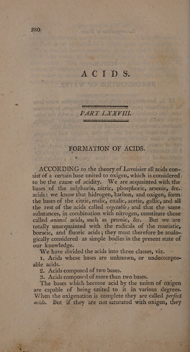 hae AG TETD.S gin see bie a eis a more mera ace | ») PART. LXXVIUL. FORMATION OF ACIDS. ACCORDING to the theory of Lavoisier all acids con= _ sist of a certain base united to oxigen, which is considered | to be the cause of acidity. We are acquainted with the bases of the sulphurie, nitric, phosphoric, arsenic, &amp;c. acids: we know that hidrogen, carbon, and oxigen, form. the rest of the acids called vegetable; and that the same. substances, in combination with nitrogen, constitute those totally unacquainted with the radicals of the muriatic, boracic, and fluoric acids; they must therefore be analo-. gically considered as simple bodies in the gherke ase state of : our knowledge. “We have divided the acids into three classes, viz. ~ 1, Acids whose bases are unknown, or undecompos able acids. 2. Acids composed of two bases. 3. Acids composed of more than two bases. ; The bases which become acid by the union of oxigen are capable of being united to it in various degrees. When the oxigenation is complete they are called perfect acids. But if they are not saturated with oxigen, they