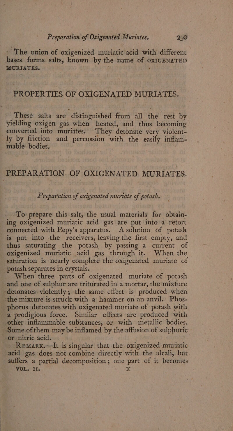 - The union of oxigenized muriatic acid with different bases forms salts, known by the name of oxIGENATED MURIATES. 3 PROPERTIES OF OXIGENATED MURIATES. These salts are distinguished from all the rest by yielding oxigen gas when heated, and thus becoming converted into muriates. They detonate very violent- ly by friction and percussion with the easily inflam- _ mable bodies. PREPARATION. OF OXIGENATED MURIATES. Preparation of oxigenated muriate of potash. To prepare’ this salt, the usual materials for obtain- ing oxigenized muriatic acid gas are put into'a retort connected with Pepy’s apparatus. A solution of potash is put into the receivers, leaving the first empty, and thus saturating the potash by passing a current of oxigenized muriatic acid gas through it. When the saturation is nearly complete the oxigenated muriate of potash separates in crystals. When three parts of oxigenated muriate of potash and one of sulphur are triturated in a mortar, the mixture *detonates violently; the same effect is produced when the mixture is struck with a hammer on an anvil. Phos- phorus detonates with oxigenated muriate of potash with a prodigious force. Similar effects are produced with other inflammable substances, or with metallic bodies. Some ofthem may be inflamed by the affusion of sulphuric or nitric acid. | . 2 ReEmarx.—lIt is singular that the oxigenized muriatic acid gas does not combine directly with the alcali, but suffers a partial decomposition; one part of it becomes VOL. Il, x