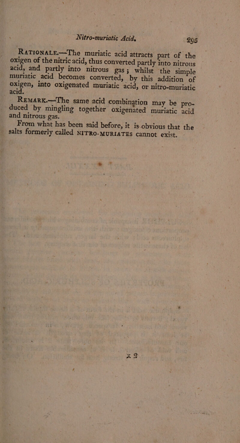RaTIONALE.—-The muriatic acid attracts part of the oxigen of the nitric acid, thus converted partly into nitrous acid, and partly into nitrous gas; whilst the simple muriatic acid becomes converted, by this addition of oxigen, into oxigenated muriatic acid, or nitro-muriatic acid. - | RemMARK.—The same acid combination may be pro- duced by mingling together oxigenated muriatic acid and nitrous gas. From what has been said before, it is-obvious that the salts formerly called NITRO-MURIATES cannot exist, vi 9