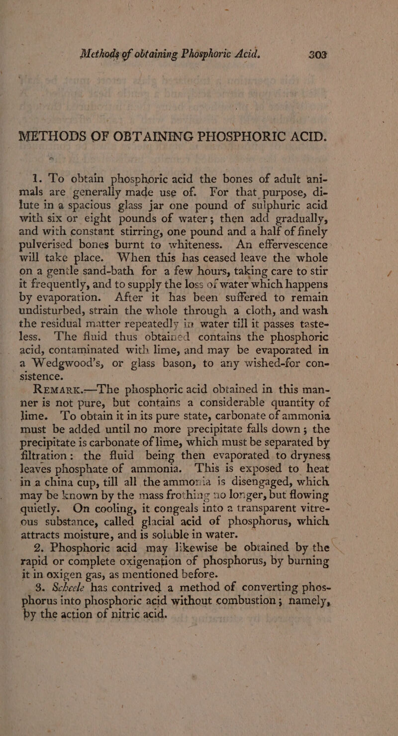 METHODS OF OBTAINING PHOSPHORIC ACID. a 1. To obtain phosphoric acid the bones of adult ‘ani- mals are generally made use of. For that purpose, di- lute in a spacious glass jar one pound of sulphuric acid with six or eight pounds of water; then add gradually, and with constant stirring, one pound and a half of finely pulverised bones burnt to whiteness. An effervescence will take place. When this has ceased leave the whole on a genile sand-bath for a few hours, taking care to stir it frequently, and to supply the loss of water which happens by evaporation. After it has been suffered to remain undisturbed, strain the whole through a cloth, and wash the residual matter repeatedly in water till it passes taste- less, ‘he fluid thus obtained contains the phosphoric acid, contaminated with lime, and may be evaporated in a Wedgwood’s, or glass bason, to any wished-for con- sistence. Remark.—The phosphoric acid obtained in this man- ner is not pure, but contains a considerable quantity of lime. To obtain it in its pure state, carbonate of ammonia must be added until no more precipitate falls down; the precipitate is carbonate of lime, which must be separated by filtration: the fluid being then evaporated to dryness leaves phosphate of ammonia. This is exposed to heat ' in a china cup, till all the ammonia is disengaged, which may be known by the mass frothing uo longer, but flowing quietly. On cooling, it congeals into a transparent vitre- ous substance, called glacial acid of phosphorus, which attracts moisture, and is soluble in water. : 2. Phosphoric acid may likewise be obtained by the rapid or complete oxigenation of phosphorus, by burning it in oxigen gas, as mentioned before. 3. Scheele has contrived a method of converting phos- phorus into phosphoric acid without combustion; namely, by the action of nitric acid.