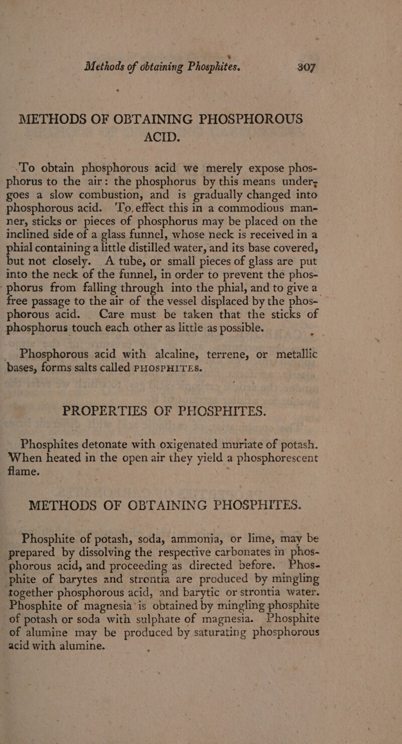 METHODS OF OBTAINING PHOSPHOROUS ACID. -To obtain phosphorous acid we merely expose phos- phorus to the air: the phosphorus by this means under; goes a slow combustion, and is gradually changed into phosphorous acid. ‘To, effect this in a commodious man- ner, sticks or pieces of phosphorus may be placed on the inclined side of a glass funnel, whose neck is received in a phial containing a little distilled water, and its base covered, but not closely. A tube, or small pieces of glass are put into the neck of the funnel, in order to prevent the phos- phorus from falling through into the phial, and to give a free passage to the air of the vessel displaced by the phos- phorous acid. _ Care must be taken that the sticks of phosphorus touch each other as little as possible. Phosphorous acid with alcaline, terrene, or metallic bases, forms salts called PHOsPHITES. PROPERTIES OF PHOSPHITES. _ Phosphites detonate with oxigenated muriate of potash. When heated in the open air they yield a phosphorescent flame. t METHODS OF OBTAINING PHOSPHITES. Phosphite of potash, soda, ammonia, or lime, may be prepared by dissolving the respective carbonates im phos- phorous acid, and proceeding as directed before. Phos- phite of barytes and strontia are produced by mingling together phosphorous acid, and barytic or strontia water. Phosphite of magnesia‘ is obtained by mingling phosphite of potash or soda with sulphate of magnesia. Phosphite of alumine may be produced by saturating phosphorous acid with alumine.