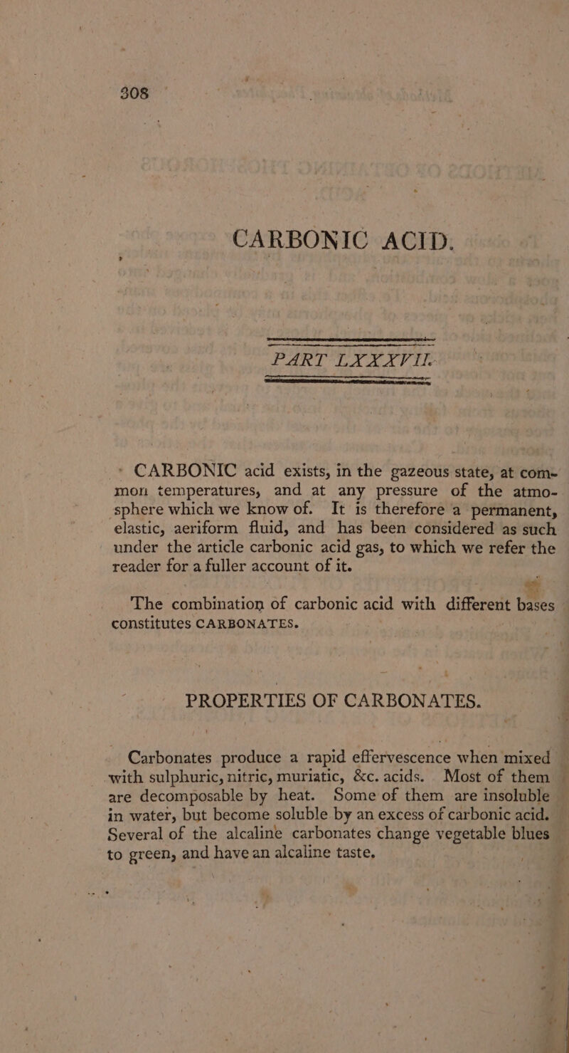 CARBONIC ACID. PART LYXXVIL | * CARBONIC acid exists, in the gazeous state, at com- mon temperatures, and at any pressure of the atmo- sphere which we know of. It is therefore a permanent, elastic, aeriform fluid, and has been considered as such under the article carbonic acid gas, to which we refer the reader for a fuller account of it. The combination of carbonic acid with different tites constitutes CARBONATES. PROPERTIES OF CARBONATES. Carbonates produce a rapid effervescence when mixed are decomposable by heat. Some of them are insoluble in water, but become soluble by an excess of carbonic acid. Several of the alcaline carbonates change vegetable blues to green, and have an alcaline taste,