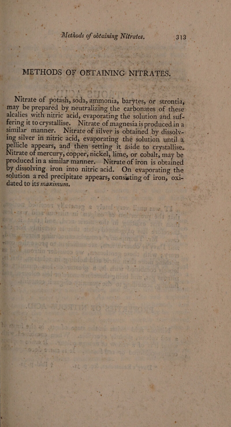 METHODS OF OBTAINING: NITRABES:: Nitrate of potash, soda, ammonia, barytes, or strontia, may be prepared by neutralizing the carbonates of these: fering it tocrystallise. Nitrate of magnesia is producedin a similar manner. Nitrate of silver is obtained by dissolv- ing silver in nitric acid, evaporating thé solution until. a Nitrate of mercury, copper, nickel, lime, or cobalt, may be produced ina similar manner. Nitrate of iron is obtained by dissolving. iron into nitric acid.” On evaporating the solution a red precipitate appears, consisting of iron, oxi- dated to its maximum. | ee F
