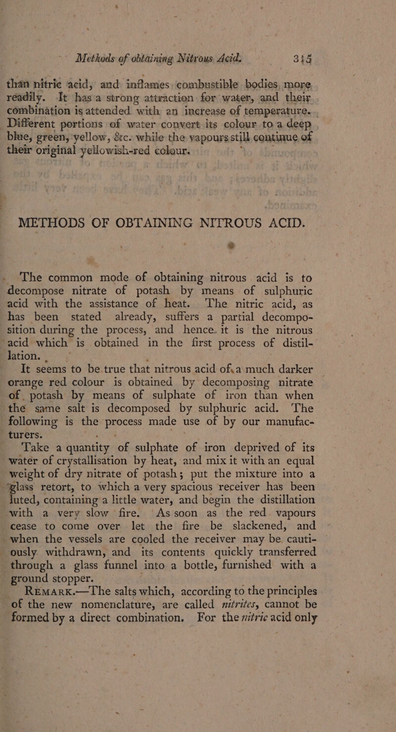 than ntirié acid, and anftasties combustible EEE OR more, readily. It Hees a strong attraction fer water, and their combination is attended with an increase of temperature. . _ Different portions of water convert its colour to a deep blue, green, ‘yellow, &amp;c. while the vapours still continue of their original puto wished cobour. METHODS OF OBTAINING NITROUS ACID. 3 . The common mode of obtaining nitrous acid is to decompose nitrate of potash by means of sulphuric acid with the assistance of heat. The nitric acid, as has been stated already, suffers a partial decompo- sition during the process, and hence. it is the nitrous ‘acid which is obtained in the first process of distil- lation. , Tt seems to be true that nitrous acid ofa much darker orange red colour is obtained by decomposing nitrate of potash by means of sulphate of iron than when the same salt is decomposed by sulphuric acid. The following is the greg made use of by our manufac- _ turers. Take a quantity of sulphate iron deprived of its water of crystallisation by heat, and mix it with an equal weight of dry nitrate of potash; put the mixture into a ‘glass retort, to which a very spacious receiver has been Juted, containing a little water, and begin the distillation with a very slow fire. Assoon as the red. vapours cease to come over let the fire be slackened, and when the vessels are cooled the receiver may be. cauti- ously. withdrawn, and its contents quickly transferred through a glass funnel into a bottle, furnished with a ground stopper. ~ Remarx.—tThe salts which, according to the principles of the new nomenclature, are called witrites, cannot be formed by a direct combination. For the mitric acid only