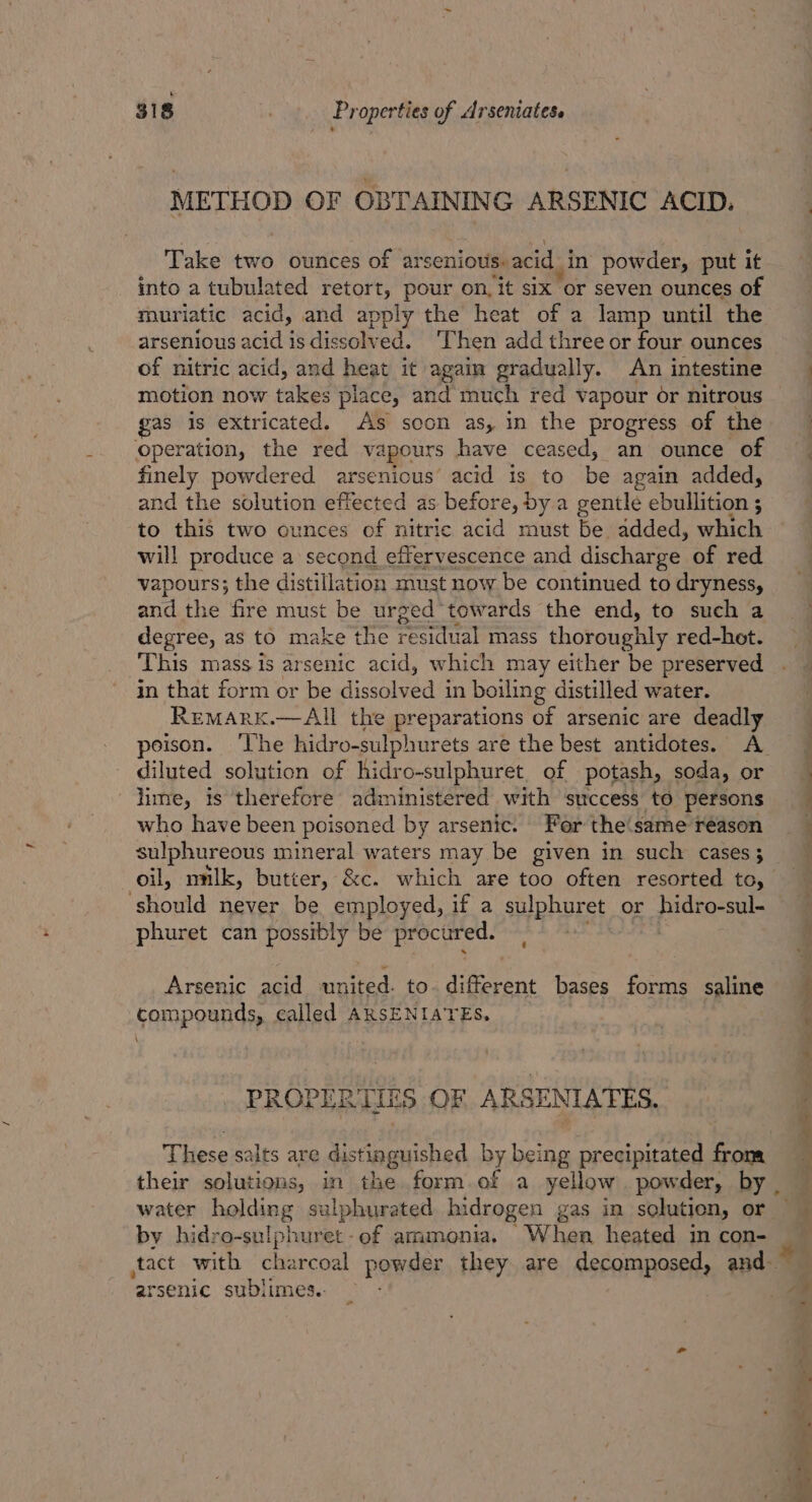 METHOD OF OBTAINING ARSENIC ACID. Take two ounces of arsenious: acid, in powder, put it into a tubulated retort, pour on, it six or seven ounces of muriatic acid, and apply the heat of a lamp until the arsenious acid is dissolved. ‘Then add three or four ounces of nitric acid, and heat it again gradually. An intestine motion now takes place, and much red vapour or nitrous gas is extricated. As soon as, in the progress of the operation, the red vapours have ceased, an ounce of finely powdered arsenious’ acid is to be again added, and the solution effected as before, by a gentle ebullition ; to this two ounces of nitric acid must be added, which will preduce a second effervescence and discharge of red vapours; the distillation must now be continued to dryness, and the fire must be urged towards the end, to such a degree, as to make the residual mass thoroughly red-hot. This mass is arsenic acid, which may either be preserved in that form or be dissolved’ in boiling distilled water. ReMARK.—AIl the preparations of arsenic are deadly diluted solution of hidro-sulphuret, of potash, soda, or -jime, is therefore administered with ‘success to persons who have been poisoned by arsenic. For the(same réason sulphureous mineral waters may be given in such cases 5 oil, nnlk, butter, &amp;c. which are too often resorted to, should never be employed, if a shiphuret or pidteeay phuret can possibly be procured. Arsenic acid tid to diferent bases forms saline compounds, called ARSENIATES, \ PROPERTIES OF ARSENIATES. These salts are distinguished by being precipitated froma their solutions, in the form.of a yellow powder, by water halding sulphurated bidrogen gas in solution, or by hidro-sulphuret -of ammonia. When heated in con- arsenic sublimes.. “ac: es aa ity