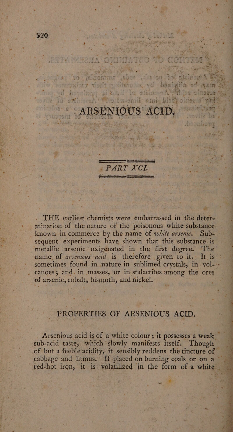 ry - Mi ee “F ‘F : + ys Setiron Bs! adel, hep bani gerd + x f aa MUS ee iy situa APE ing ieee te a oil : cal hae REORT Oe OVE MR OFT 8 153} oie. ate thd ‘ A peg VEUNIT (ATE QS OTT. cue) eer = ARSENIOUS' ACID, 9 OT | 5, aoe / PART XCI. ese THE earliest chemists were embarrassed in the deter- : mination of the nature of the poisonous white substance  _ known in commerce by the name of white arsenic. Sub- sequent experiments have shown that this substance is metallic arsenic oxigenated in the first degree. ‘The mame. of arsenious acid is therefore given to it. It is sometimes found in .nature in sublimed crystals, in vol--- canoes; and. in masses, or in stalactites among the ores | ef arsenic, cobalt, bismuth, and nickel. } iy ay % 8 PROPERTIES OF ARSENIOUS ACID. j ‘ ‘ ° ; a Arsenious acid is of a white colour; it possesses a weak sub-acid taste, which slowly manifests itself. ‘Though q of but a feeble acidity, it sensibly reddens the tincture of cabbage and litmus. If placed on burning coals or on a © im red-hot iron, it is yolatilized in the form of a white ‘ by Pe} » ;