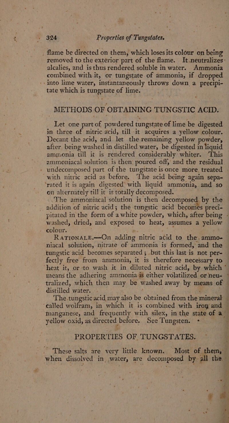 _ flame be directed on them, which loses its colour on being removed to the extérior part of the flame. It neutralizes: alcalies, and is thus rendered soluble in water. Ammonia combined with it, or tungstate of ammonia, if dropped ‘into lime water, instantaneously throws down, a precipi- tate which is himespate of lime. _ METHODS OF OBTAININ G TUNGSTIC ACID. Let one part es powdered tungstate of lime be digested in three of nitric acid, till it acquires a yellow colour. Decant the acid, and let the remaining yellow powder, after being washed in distilled water, be digested in liquid ammonia till it is rendered considerably: whiter. ‘This ammoniacal solution is then: poured off, and the residual undecomposed part of the tungstate is once more. treated with nitric acid as before. ‘The acid being again sepa- ‘rated it is again digested: with liquid ammonia, and so on alternately till it is totally decomposed. ‘The ammoniacal solution is then decomposed by the addition of nitric acid; the tungstic acid becomes preci- pitated in the form of a white powder, which, after being - washed, dried, and exposed to heat, assumes a at he colour. RATIONALE.—On adding nitric acid to the. ammo-= niacal solution, nitrate of ammonia is formed, and the tungstic acid becomes separated ; .but this last is not per- fectly_ free from ammonia, it is therefore necessary to ‘heat it, or to wash it in diluted nitric acid, by which ° means the adhering ammonia is either volatilized sor neu- tralized, which then may be washed away by means of — distilled water. The tungstic acid may also oe obtained from the nines ‘called woifram, in which it is combined with iroy and manganese, and frequently with silex, in the state of a yellow oxid, as qitected before. See Tungsten. + PROPERTIES OF TUNGSTATES. pen salts are very little known. Most of them, when dissolved in. water, are decomposed by all the