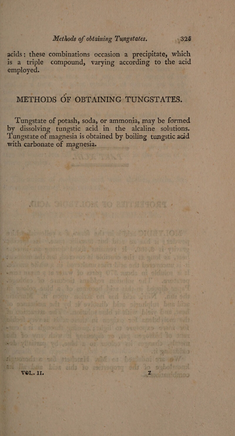 acids; these combinations occasion a precipitate, which is a triple compound, varying according to the acid employed. METHODS OF OBTAINING TUNGSTATES. Tungstate of potash, soda, or ammonia, may be formed by dissolving tungstic acid in the alcaline solutions. Tangstate of magnesia is obtained by boiling tungstic acid with carbonate of magnesia. ‘VOL. II. ites be aren