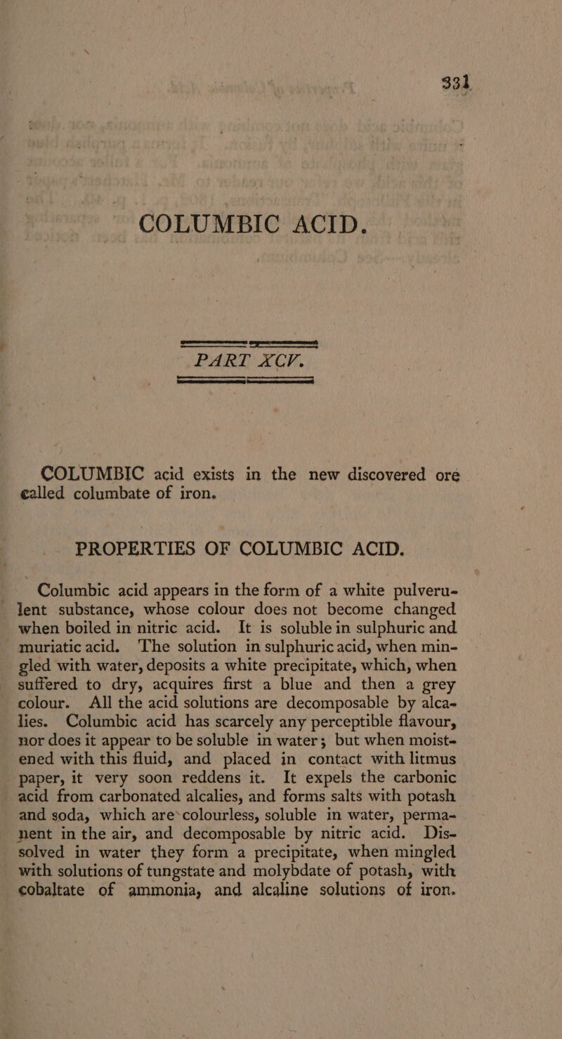 COLUMBIC ACID. SSS eee PART XCP. COLUMBIC acid exists in the new discovered ore called columbate of iron. PROPERTIES OF COLUMBIC ACID. Columbic acid appears in the form of a white pulveru- lent substance, whose colour does not become changed when boiled in nitric acid. It is soluble in sulphuric and _ muriaticacid. The solution in sulphuric acid, when min- gled with water, deposits a white precipitate, which, when suffered to dry, acquires first a blue and then a grey colour. All the acid solutions are decomposable by alca- lies. Columbic acid has scarcely any perceptible flavour, nor does it appear to be soluble in water; but when moist- ened with this fluid, and placed in contact with litmus paper, it very soon reddens it. It expels the carbonic acid from carbonated alcalies, and forms salts with potash and soda, which are*colourless, soluble in water, perma- nent in the air, and decomposable by nitric acid. Dis- solved in water they form a precipitate, when mingled with solutions of tungstate and molybdate of potash, with cobaltate of ammonia, and alcaline solutions of iron.