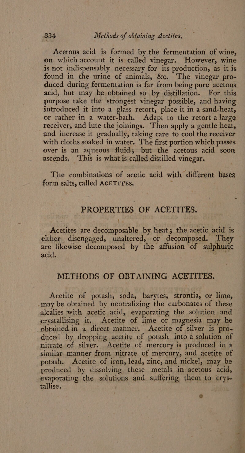 Acetous acid is formed by the fermentation of wine, on which account it is called vinegar. However, wine is not indispensably necessary for its production, as it Is found in the urine of animals, &amp;c. The vinegar pro- duced during fermentation is far from being pure acetous acid, but may be obtained so by distillation. For this purpose take the strongest vinegar possible, and having introduced it into a glass retort, place it in a sand-heat, or rather in a water-bath. Adapé to the retort a large receiver, and lute the joinings. ‘Then apply a gentle heat, and increase it gradually, taking care to cool the receiver with cloths soaked in water. The first portion which passes over is an aqueous fluid; but the acetous acid soon ascends. ‘This is what is called distilled vinegar. The combinations of acetic acid with ‘different bases form salts, called ACETITEs. PROPERTIES OF ACETITES. . Acetites are decomposable by heat ; the acetic acid is either disengaged, unaltered, or decomposed. They are likewise decomposed by the affusion of sulphuric acid. METHODS OF OBTAINING ACETITES. Acetite of potash, soda, barytes, strontia, or lime, -may be obtained by neutralizing the carbonates of these alcalies with acetic acid, evaporating the solution and crystallising it. Acetite of lime or magnesia may be obtained.in a direct manner. Acetite of silver is pro- duced by dropping acetite of potash into a solution of nitrate of silver. Acetite of mercury is produced in a similar manner from nitrate of mercury, and acetite of potash. Acetite of iron, lead, zinc, and nickel, may be produced by dissolving these metals in acetous acid, evaporating the solutions and suifering them ta cryse tallise. °