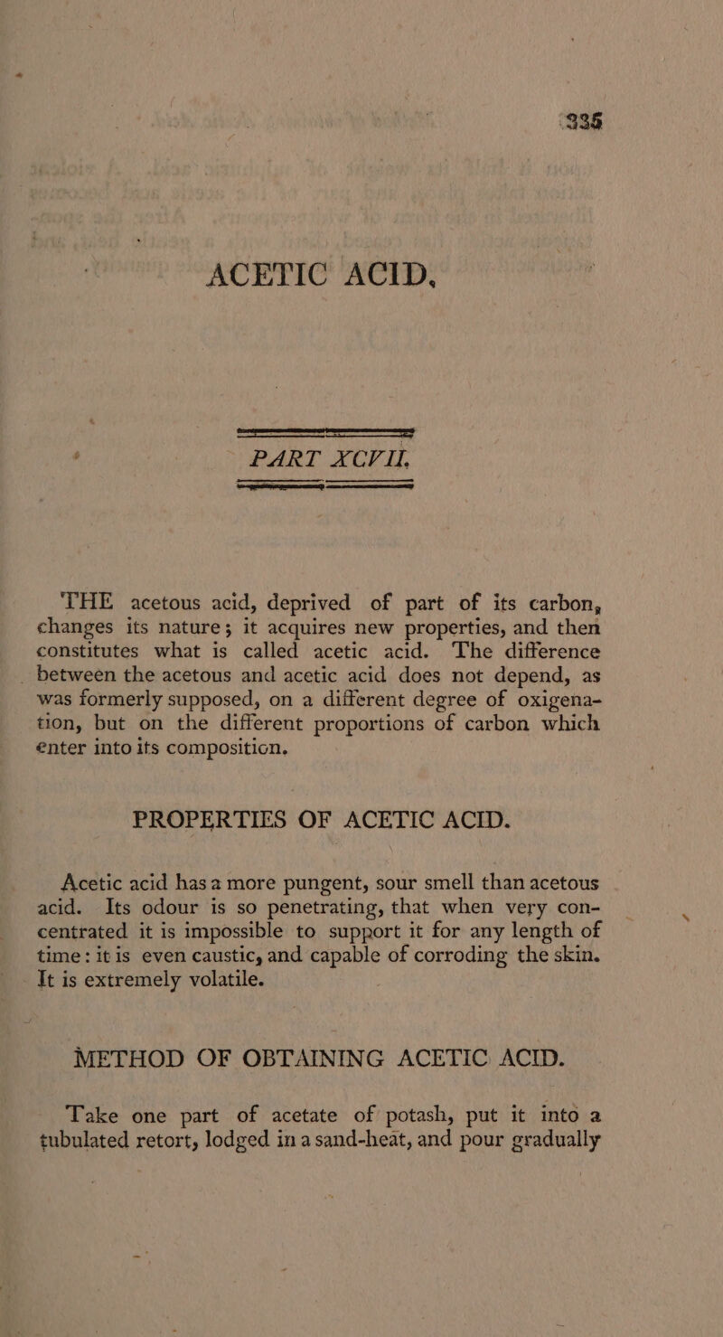 936 ACETIC ACID, ART XCVUL THE acetous acid, deprived of part of its carbon, changes its nature; it acquires new properties, and then constitutes what is called acetic acid. The difference _ between the acetous and acetic acid does not depend, as was formerly supposed, on a different degree of oxigena- tion, but on the different proportions of carbon which €nter into ifs composition. PROPERTIES OF ACETIC ACID. Acetic acid hasa more pungent, sour smell than acetous acid. Its odour is so penetrating, that when very con- centrated it is impossible to support it for any length of time: it is even caustic, and capable of corroding the skin. It is extremely volatile. METHOD OF OBTAINING ACETIC ACID. Take one part of acetate of potash, put it into a tubulated retort, lodged in asand-heat, and pour gradually