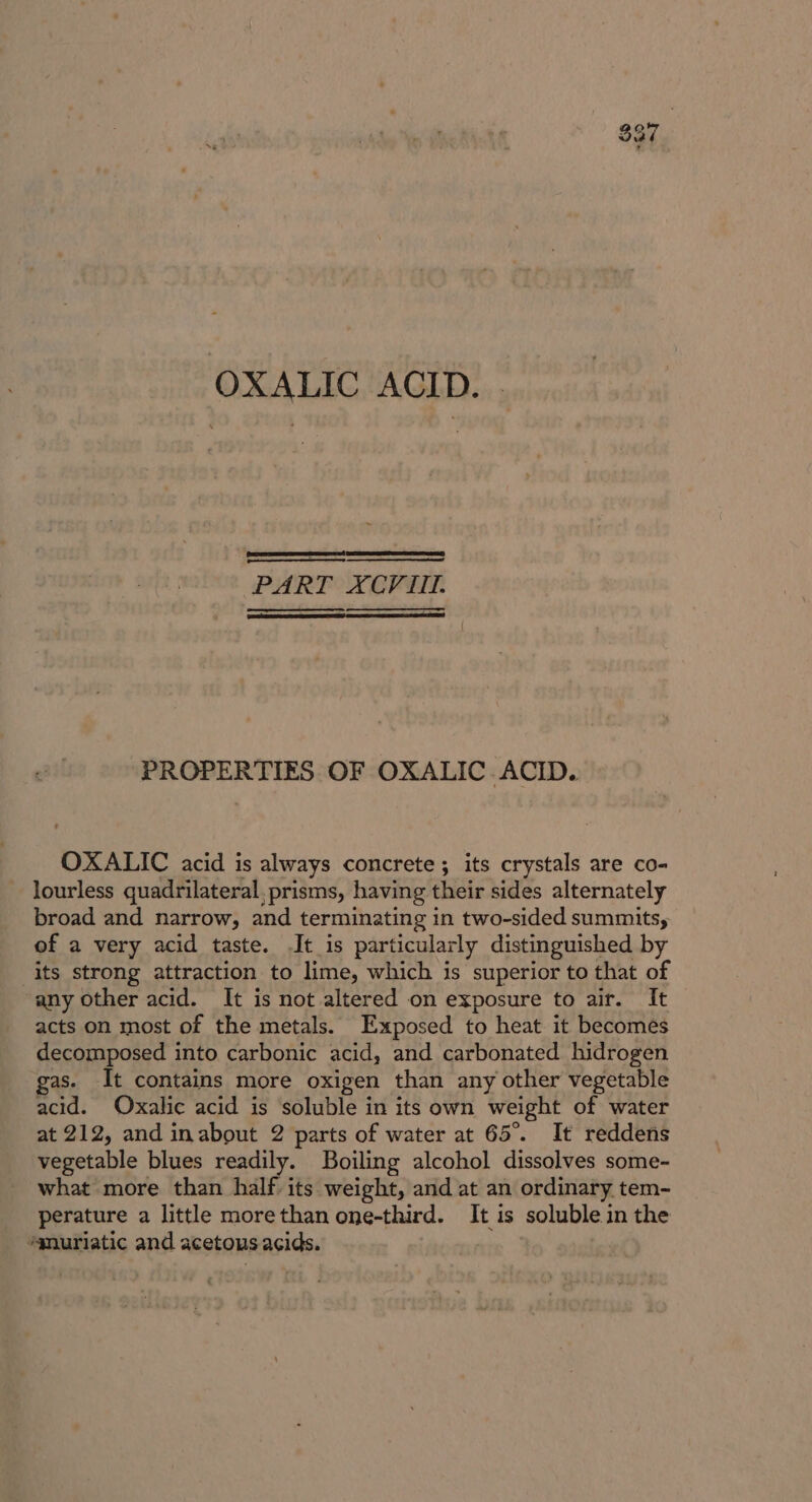 OXALIC ACID. PART XCVIII. PROPERTIES OF OXALIC ACID. OXALIC acid is always concrete ; its crystals are co- lourless quadrilateral, prisms, having their sides alternately broad and narrow, and terminating in two-sided summits, of a very acid taste. It is particularly distinguished by its strong attraction to lime, which is superior to that of any other acid. It is not altered on exposure to air. It acts on most of the metals. Exposed to heat it becomes decomposed into carbonic acid, and carbonated hidrogen gas. It contains more oxigen than any other vegetable acid. Oxalic acid is soluble in its own weight of water at 212, and inabout 2 parts of water at 65°. It reddens vegetable blues readily. Boiling alcohol dissolves some- what more than half its weight, and at an ordinary tem- perature a little morethan one-third. It is soluble in the “gnuriatic and acetous acids.