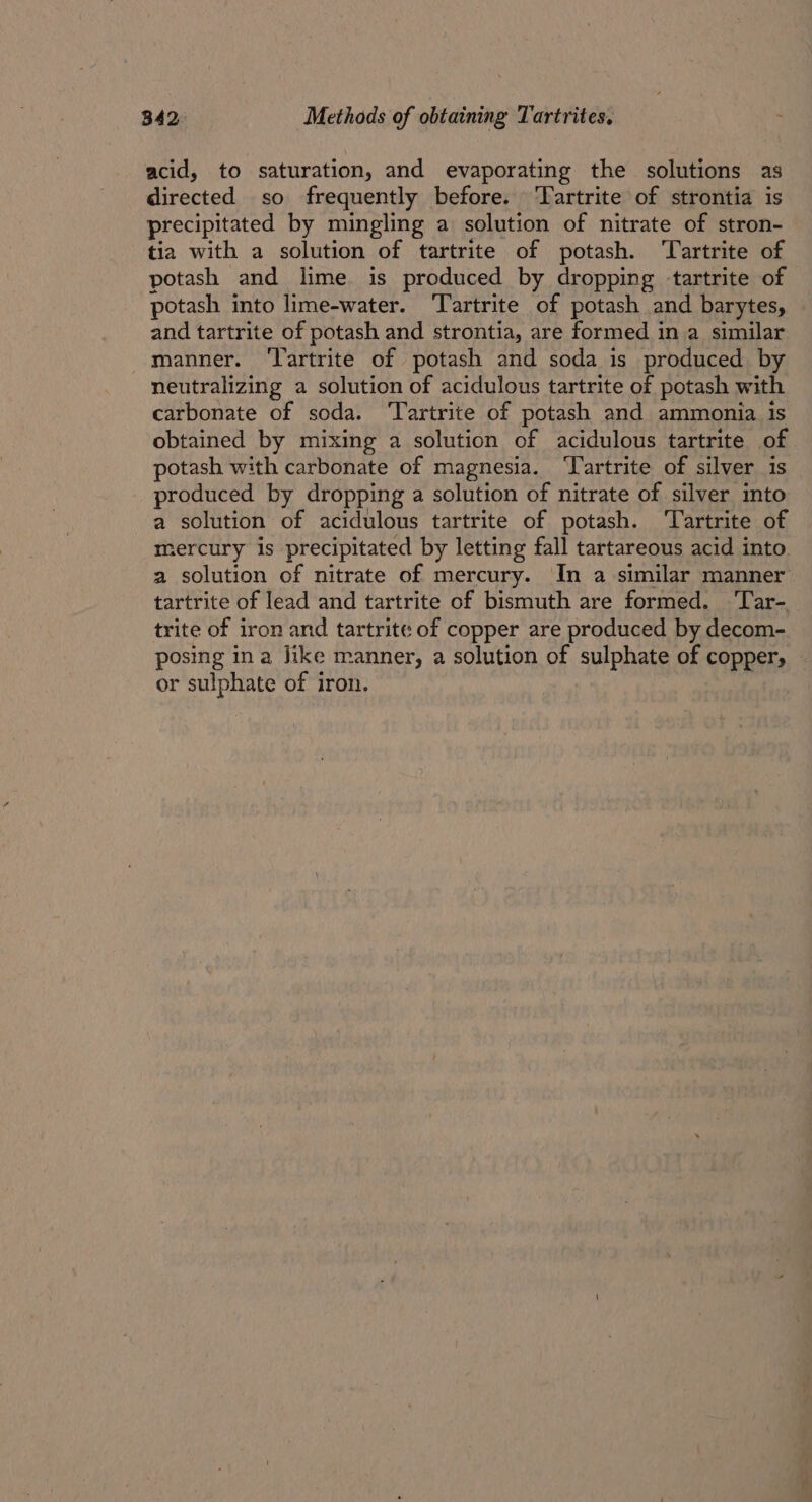 acid, to saturation, and evaporating the solutions as directed so frequently before. Tartrite of strontia is precipitated by mingling a solution of nitrate of stron- tia with a solution of tartrite of potash. ‘Tartrite of potash and lime is produced by dropping tartrite of potash into lime-water. ‘Tartrite of potash and barytes, and tartrite of potash and strontia, are formed in a similar manner. ‘Tartrite of potash and soda is produced by neutralizing a solution of acidulous tartrite of potash with carbonate of soda. ‘Tartrite of potash and ammonia is obtained by mixing a solution of acidulous tartrite of potash with carbonate of magnesia. ‘Yartrite of silver 1s produced by dropping a solution of nitrate of silver into a solution of acidulous tartrite of potash. ‘Tartrite of mercury is precipitated by letting fall tartareous acid into a solution of nitrate of mercury. In a similar manner tartrite of lead and tartrite of bismuth are formed. ‘lar- trite of iron and tartrite of copper are produced by decom- posing ina Jike manner, a solution of sulphate of copper, or sulphate of iron.