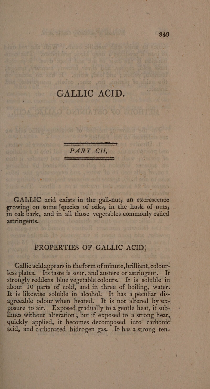 GALLIC ACID. : Perrier rer ce tainns PART Cl, GALLIC acid exists in the gall-nut, an excrescence growing on some species of oaks, in the husk of nuts, in oak bark, and in all those vegetables commonly called astringents. | PROPERTIES OF GALLIC ACID! Gallic acidappears in the form of minute, brilliant, colour- fess plates. Its taste is sour, and austere or astringent. It strongly reddens blue vegetable colours. It is soluble in about 10 parts of cold, and in three of boiling, water. It is likewise soluble in alcohol. It has a peculiar dis- agreeable odour when heated. It is not altered by ex- posure to air. Exposed gradually to a gentle heat, it sub-. limes without alteration ; but if exposed to a strong heat, quickly applied, it becomes decomposed into carbonic acid, and carbonated hidrogen gas. It has a strong ten-