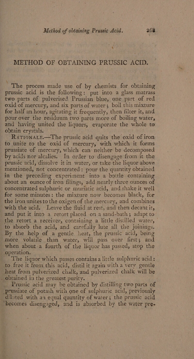 METHOD OF OBTAINING PRUSSIC ACID. The process made use of by chemists for obtaining prussic acid is the following: put into a glass matrass two parts of pulverised Prussian blue, one part of red oxid of mercury, and six parts of water; boil this mixture for half an hour, agitating it frequently, then filter it, and pour over the residuum two parts more of boiling water, and having united the liquors, evaporate the whole to obtain crystals. , | RatTionate.—The prussic acid quits the oxid of iron _ to unite to the oxid cf mercury, with which it forms prussiate of mercury, which can neither be decomposed by acids nor alcalies. In order to disengage from it the prussic acid, dissolve it in water, or take the liquor above mentioned, not concentrated: pour the quantity obtained in the preceding experiment into a bottle containing about an ounce of iron filings, add nearly three ounces of concentrated sulphuric or muriatic acid, and.shake it well for some minutes: the mixture now becomes black, for the iron unites to the oxigen of the mercury, and combines with the acid. Leave the fluid at rest, and then decant it, and put it into a retort placed on asand-bath; adapt to’ the retort a receiver, containing a little distilled water, © to absorb the acid, and carefully lute all the Jjoinings. By the help of a gentle heat, the prussic acid, being more volatile than water, will pass over first; and when about:a fourth of the liquor has passed, stop the operation. The liquor which passes contains a little sulphuric acid : to free it from this acid, distil it again with a very gentle heat from pulverized chalk, and pulverized chalk will be . obtained in the greatest purity. | | _. Prussic acid may be obtained by distilling two parts of _prussiate of potash with one of sulphuric acid, previously diluted with an equal quantity of water; the prussic acid ‘becomes disengaged, and is absorbed by the water pre-