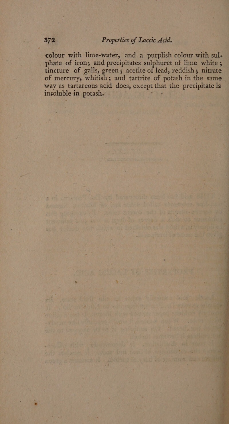 $72 Properties of Laccie Acid. colour with lime-water, and a purplish colour with sul- phate of iron; and precipitates sulphuret of lime white 5 tincture of galls, green; acetite of lead, reddish; nitrate of mercury, whitish; and tartrite of BeeeH | in ine same way as tartareous acid does, except that ml precipitate is