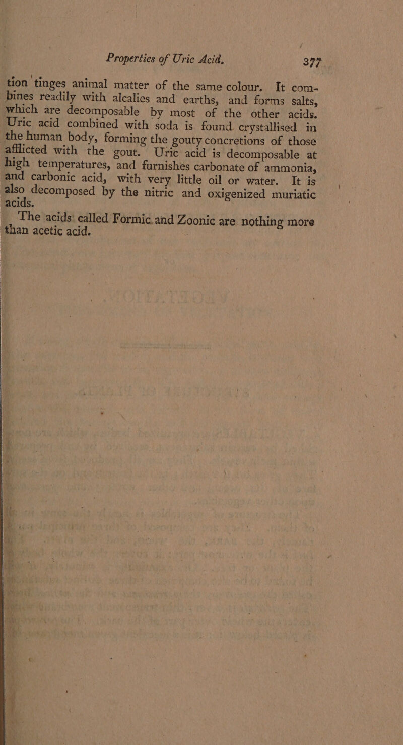 tion tinges animal matter of the same colour. It com- bines readily with alcalies and earths, and forms salts, which are decomposable by most of the other acids. Uric acid combined with soda is found crystallised in the human body, forming the gouty concretions of those afflicted with the gout. Uric acid is decomposable at high temperatures, and furnishes carbonate of ammonia, and carbonic acid, with very little oil or water. It is also decomposed by the nitric and oxigenized muriatic acids. The acids: called Formic. and Zoonic are nothing more than acetic acid.