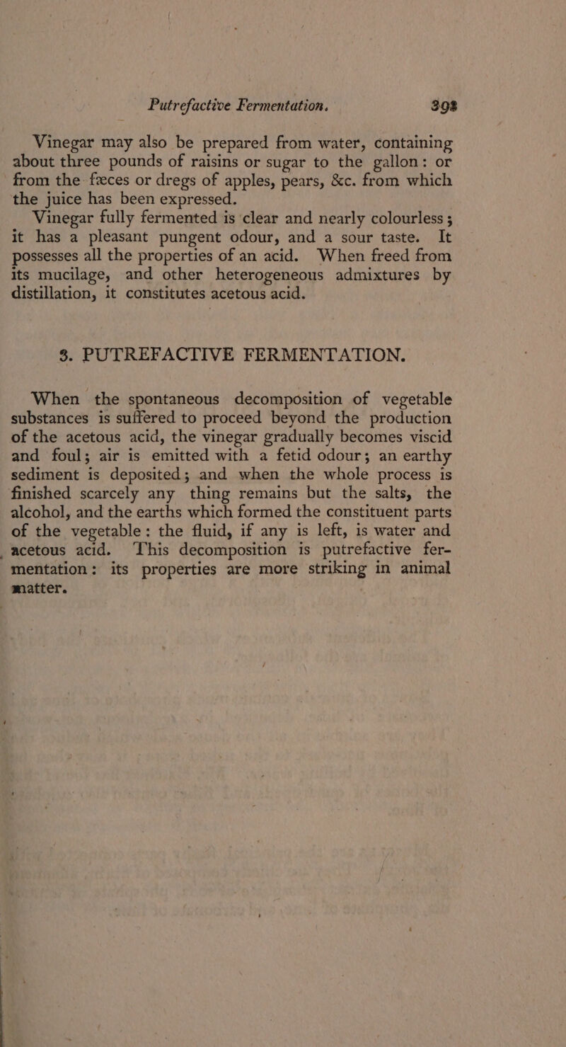 Putrefactive Fermentation. 398 Vinegar may also be prepared from water, containing about three pounds of raisins or sugar to the gallon: or from the feces or dregs of apples, pears, &amp;c. from which the juice has been expressed. Vinegar fully fermented is clear and nearly colourless ; it has a pleasant pungent odour, and a sour taste. It possesses all the properties of an acid. When freed from its mucilage, and other heterogeneous admixtures by distillation, it constitutes acetous acid. 8. PUTREFACTIVE FERMENTATION. When the spontaneous decomposition of vegetable substances is suffered to proceed beyond the production of the acetous acid, the vinegar gradually becomes viscid and foul; air is emitted with a fetid odour; an earthy sediment is deposited; and when the whole process is finished scarcely any thing remains but the salts, the alcohol, and the earths which formed the constituent parts of the vegetable: the fluid, if any is left, is water and _acetous acid. ‘This decomposition is putrefactive fer- mentation: its properties are more striking in animal matter.