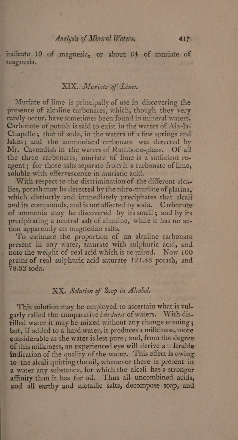 indicate 19 of magnesia, or about 64 of muriate of magnesia. ad XIX.. Muriate of Lime. Muriate of lime is principally of use in discovering the presence of alcaline carbonates, which, though they very rarely occur, have sometimes been found in mineral waters. Carbonate of potash is said to exist in the waters of Aix-la- Chapelle; that of soda, in the waters of a few springs and . Jakes; and the ammoniacal carbonate was detected by Mr. Cavendish in the waters of Rathbone-place. Of all the three carbonates, muriate of lime is a sufficient re- -agent; for those salts separate from it a carbonate of lime, soluble with effervescence in muriatic acid. With respect to the discrimination of the different alca- les, potash may be detected by the nitro-muriate of platina, which distinctly and immediately precipitates that alcali and its compounds, and is not affected by soda. Carbonate of ammonia may be discovered by itssmell; and by its precipitating a neutral salt of alumine, while it has no ac- tion apparently on magnesian salts. To estimate the proportion of an alcaline carbonate ' present in any water, saturate with sulphuric acid, and note the weight of real acid which is required. Now i00 grains of real sulphuric acid saturate 121.48 potash, and _ 78.32 soda. AX. Solution of Soap in Alcobol. This solution may be employed to ascertain what is vul- garly called the comparative ardness of waters. With dis- tilled water it may be mixed without any change ensuing 5 but, if added to a hard water, it produces a milkiness, more _ considerable as the water is less pure; and, from the degree of this milkiness, an experienced eye will derive a t: lerable indication of the quality of the water. ‘This effect is owing’ to the alcali quitting the oil, whenever there is present in a water any substance, for which the alcali has a stronger affinity than it has for oil. ‘Thus all uncombined acids, and all earthy and metallic salts, decompose soap, and