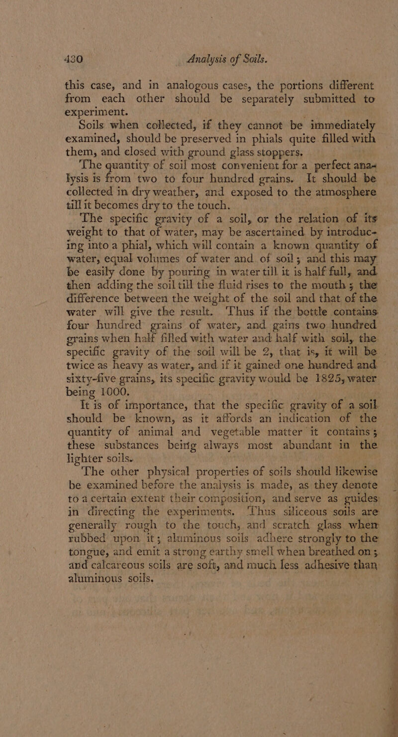 this case, and in analogous cases, the portions different from each other should be separately submitted to experiment. Soils when collected, if they cannot be immediately examined, should be preserved in phials quite. filled with them, and closed with ground glass stoppers. The quantity of soil most convenient for a perfect ana- lysis Is me two to four hundred grains. It should be collected in dry weather, and exposed to the atmosphere till it becomes dry to the touch. The specific gravity of a soil, or the relation of its weight to that of water, may be Recer teed by introduc- ing into a phial, which will contain a known quantity o water, equal volumes of water and. of soil; and this may be easily done by pouring in water till it is half full, and then adding the soil till the fluid rises to the mouth; the difference between the weight of the soil and that of the water will give the result. ‘Thus if the bettle contains four hundred grains of water, and gains two hundred grains when half filled with water and half with soil, the sixty-five grains, its specific gravity would be 1825, water being 1000. It is of importance, that the specific gravity of a soil. should be known, as it affords an indication of the quantity of animal and vegetable matter it contains 5 these substances beiig always most abundant in as lighter soils. The other physical properties of soils should Iieewie be examined before the analysis is made, as they denote to acertain extent their composition, and serve as guides: in directing the experiments. ‘Thus siliceous soils are generally rough to the touch, and scratch glass wher rubbed upon its ; aluminous mai adhere strongly to the tongue, and emit a strong earthy smell when breathed on; and. calcareous soils are SOLt, and much less adhesive an aluminous soils.