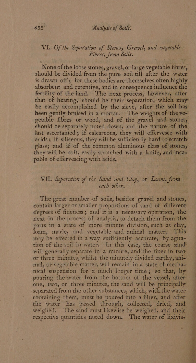 VI. Of she Separation of Stones, Gravel, and vegetable Fibres, from Soils. None of the loose stones, gravel, or Jarge vegetable fibres, should be divided from the pure soil till after the water is drawn off; for these bodies are themselves often highly absorbent and retentive, and in consequence influence the fertility of the land. The next process, however, after that of heating, should be their separation, which may’ be easily accomplished by the sieve, after the soil has been gently bruised in a mortar. ‘The weights of the ve- getable fibres or wood, and of the gravel and stones, should be separately noted down, and the nature of the last ascertained ; if calcareous, they will effervesee with’ acids; if siliceous, they will be sufficiently hard to scratch glass; and if of the common aluminous class of: stones, they will be soft, easily scratched with a aly and 1 inca= pable of effervescing with acids. VIL. Separation of the Sand and Clay, or Labi Ai each other. The great number of soils, besides gravel and stones, contain larger or smaller proportions of sand of different degrees of fineness; and it is a necessary operation, the next in the process of analysis, to detach them from the parts in a state of more minute division, such as clay, loam, marle, and vegetable and animal matter. This may be effected in a way sufficiently accurate, by agita- tion of the soil in water. In this case, the coarse sand will generally separate in a minute, and the finer in two or three minutes, whilst the minutely divided earthy, ani- mal, or vegetable matter, will remain in a state of mecha- nical ‘suspension for a much lenger time; so that, by pouring the water from the bottom of the vessel, after one, two, or three minutes, the sand will be principally separated from the other substances, which, with the water containing them, must be poured into a filter, and after the water has passed through, collected, dried, and weighed. The sand must likewise be weighed, and their respective quantities noted down. ‘The water of lixivia-