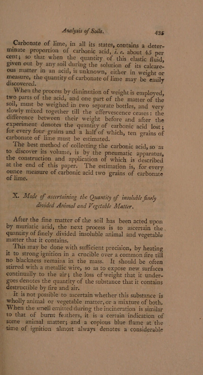 Carbonate of lime, in all its states, contains a deter- minate proportion of carbonic acid, i.e. about 45 per cent; so that when the quantity of this elastic fluid, given out by any soil during the solution of its calcare. ous matter in an acid, is unknown, either in weight or measure, the quantity of carbonate of lime may be easily discovered. When the process by diminution of weight is employed, two parts of the acid, and one part of the matter of the soul, must be weighed in two separate bottles, and very slowly mixed together till the effervescence ceases: the difference between their weight before and after the experiment denotes the quantity of carbonic acid lost ; for every four grains and a half of which, ten grains of carbonate of lime must be estimated. The best method of collecting the carbonic acid, so ‘as to discover its volume, is by the pneumatic apparatus, the construction and application of which is described at the end of this paper. The estimation is, for every ounce measure of carbonic acid two grains of carbonate of lime. X. Mode of ascertaining the Quantity of insoluble finely divided Animal and Vegetable Matter. After the fine matter of the soil has been acted upon by muriatic acid, the next process is to ascertain the. quantity of finely divided insoluble animal and vegetable - ,. ‘V This may be done with sufficient precision, by heating it to strong ignition in a crucible over a common fire till no blackness remains in the mass. It should be often stirred with a metallic wire, so as to expose new surfaces continually to the air; the loss of weight that it under- goes denotes the quantity of the substance that it contains it is not possible to ascertain whether this substance is wholly animal or vegetable matter, or a mixture of both, “some animal matter; and a copious blue flame at the