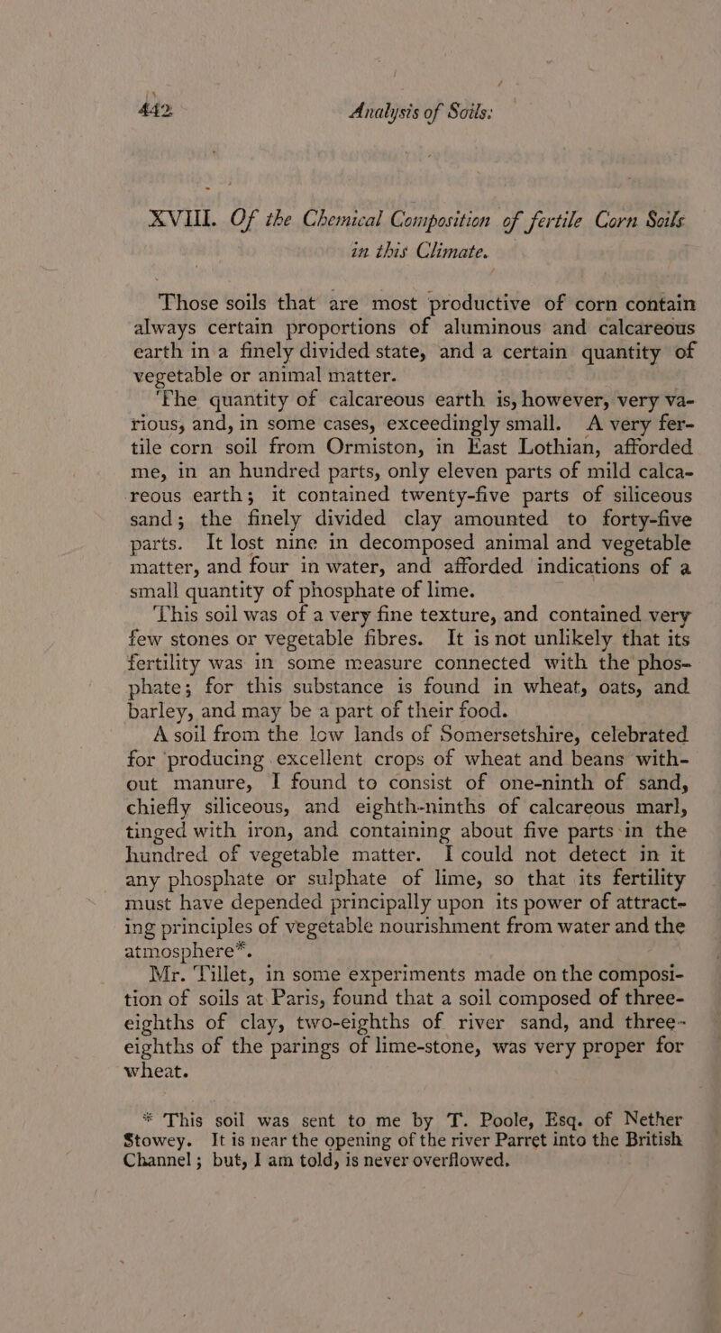 XVIL. Of the Chemical Composition of fertile Corn Soils in this Climate. Those soils that are most productive of corn contain always certain proportions of aluminous and calcareous earth in a finely divided state, and a certain quantity of vegetable or animal matter. ‘Fhe quantity of calcareous earth is, however, very va- rious, and, in some cases, exceedingly small. A very fer- tile corn soil from Ormiston, in East Lothian, afforded me, in an hundred parts, only eleven parts of mild calca- ‘reous earth; it contained twenty-five parts of siliceous sand; the finely divided clay amounted to forty-five parts. It lost nine in decomposed animal and vegetable matter, and four in water, and afforded indications of a small quantity of phosphate of lime. ‘This soil was of a very fine texture, and contained very few stones or vegetable fibres. It is not unlikely that its fertility was in some measure connected with the phos- phate; for this substance is found in wheat, oats, and barley, and may be a part of their food. A soil from the low lands of Somersetshire, celebrated for ‘producing excellent crops of wheat and beans with- out manure, I found to consist of one-ninth of sand, chiefly siliceous, and eighth-ninths of calcareous marl, tinged with iron, and containing about five parts-in the hundred of vegetable matter. I could not detect in it any phosphate or sulphate of lime, so that its fertility must have depended principally upon its power of attract- ing principles of vegetable nourishment from water and the atmosphere™. Mr. Tillet, in some experiments made on the composi- tion of soils at Paris, found that a soil composed of three- eighths of clay, two-eighths of river sand, and three- eighths of the parings of lime-stone, was very proper for wheat. * This soil was sent to me by T. Poole, Esq. of Nether Stowey. It is near the opening of the river Parret into the British Channel; but, I am told, is never overflowed.
