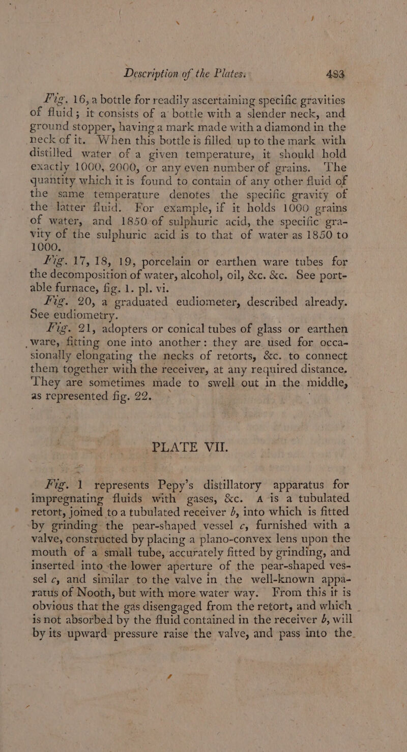 Fig, 16,a bottle for readily ascertaining specific gravities of fluid; it consists of a’ bottle with a slender neck, and ground stopper, having a mark made with a diamond in the neck of it. When this bottle is filled up to the mark with distilled water of a given temperature, it should hold exactly 1000, 2000, or any even number of grains. ‘The quantity which itis found to contain of any other fluid of the same temperature denotes the specific gravity of the latter fluid. For example, if it holds 1000 grains of water, and 1850-of sulphuric acid, the specific gra- vity of the sulphuric acid is to that of water as 1850 to 1000. ig. 17, 18, 19, porcelain or earthen ware tubes for the decomposition of water, alcohol, oil, &amp;c. &amp;c. See port- able furnace, fig. 1. pl. vi. fig. 20, a graduated eudiometer, described already. See eudiometry. Fig. 21, adopters or conical tubes of glass or earthen ware, fitting one into another: they are. used for occa- sionally elongating the necks of retorts, &amp;c. to connect them together with the receiver, at any required distance, ‘They are sometimes made to swell out in the middle, as represented fig. 22. ~ PLATE VIL. Fig. 1 represents Pepy’s distillatory apparatus for impregnating fluids with gases, &amp;c. Ais a tubulated retort, joined toa tubulated receiver 4, into which is fitted ‘by grinding the pear-shaped vessel c, furnished with a valve, constructed by placing a plano-convex lens upon the mouth of a small tube, accurately fitted by grinding, and inserted into the lower aperture of the pear-shaped ves- sel c, and similar to the valve in the well-known appa- ratus of Nooth, but with more water way. From this it is obvious that the gas disengaged from the retort, and which _ is not absorbed by the fluid contained in the receiver 4, will by its upward: pressure raise the valve, and pass into the.