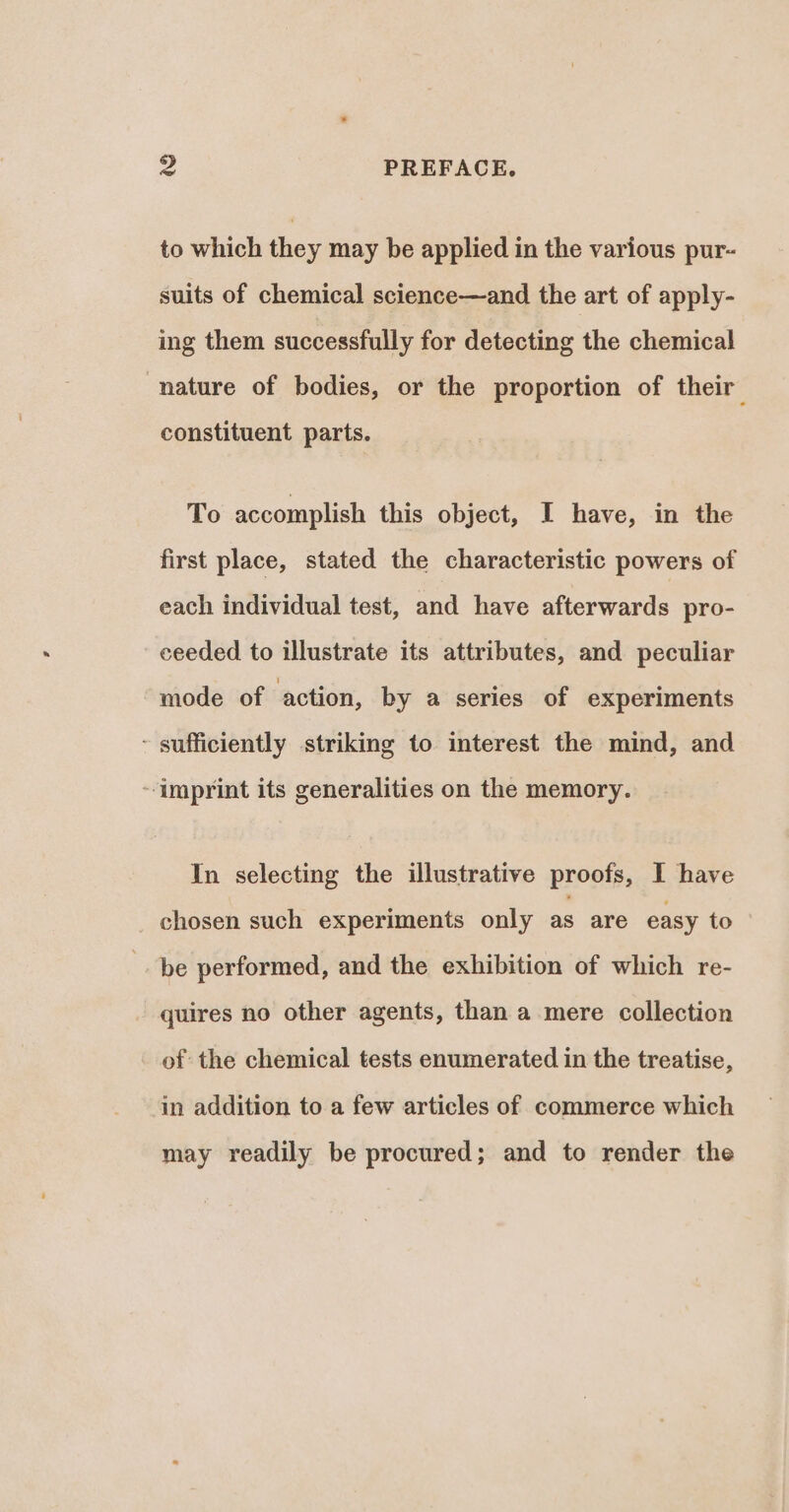 to which they may be applied in the various pur- suits of chemical science—and the art of apply- ing them successfully for detecting the chemical nature of bodies, or the proportion of their constituent parts. To accomplish this object, I have, in the first place, stated the characteristic powers of each individual test, and have afterwards pro- ceeded to illustrate its attributes, and peculiar mode of action, by a series of experiments - sufficiently striking to interest the mind, and -imprint its generalities on the memory. In selecting the illustrative proofs, I have chosen such experiments only as are easy to be performed, and the exhibition of which re- quires no other agents, than a mere collection of the chemical tests enumerated in the treatise, in addition to a few articles of commerce which may readily be procured; and to render the