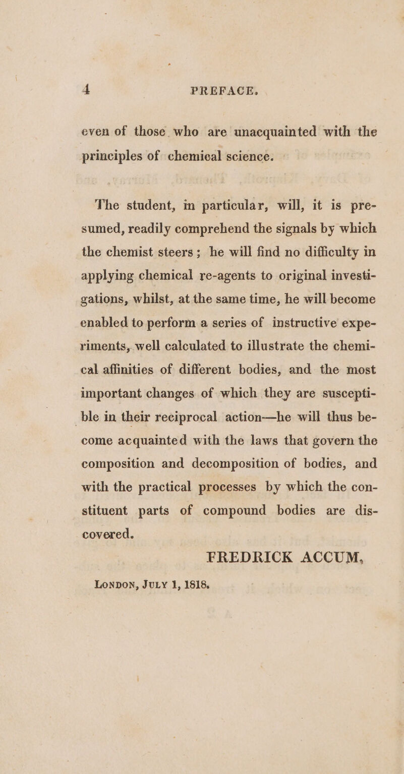 even of those who are unacquainted with the principles of chemical science. | The student, in particular, will, it is pre- sumed, readily comprehend the signals by which the chemist steers; he will find no difficulty in applying chemical re-agents to original investi- gations, whilst, at the same time, he will become enabled to perform a series of instructive expe- riments, well calculated to illustrate the chemi- cal affinities of different bodies, and the most important changes of which they are suscepti- ble in their reciprocal action—he will thus be- come acquainted with the laws that govern the composition and decomposition of bodies, and with the practical processes by which the con- stituent parts of compound bodies are dis- covered. FREDRICK ACCUM, LONDON, JULY 1, 1818.