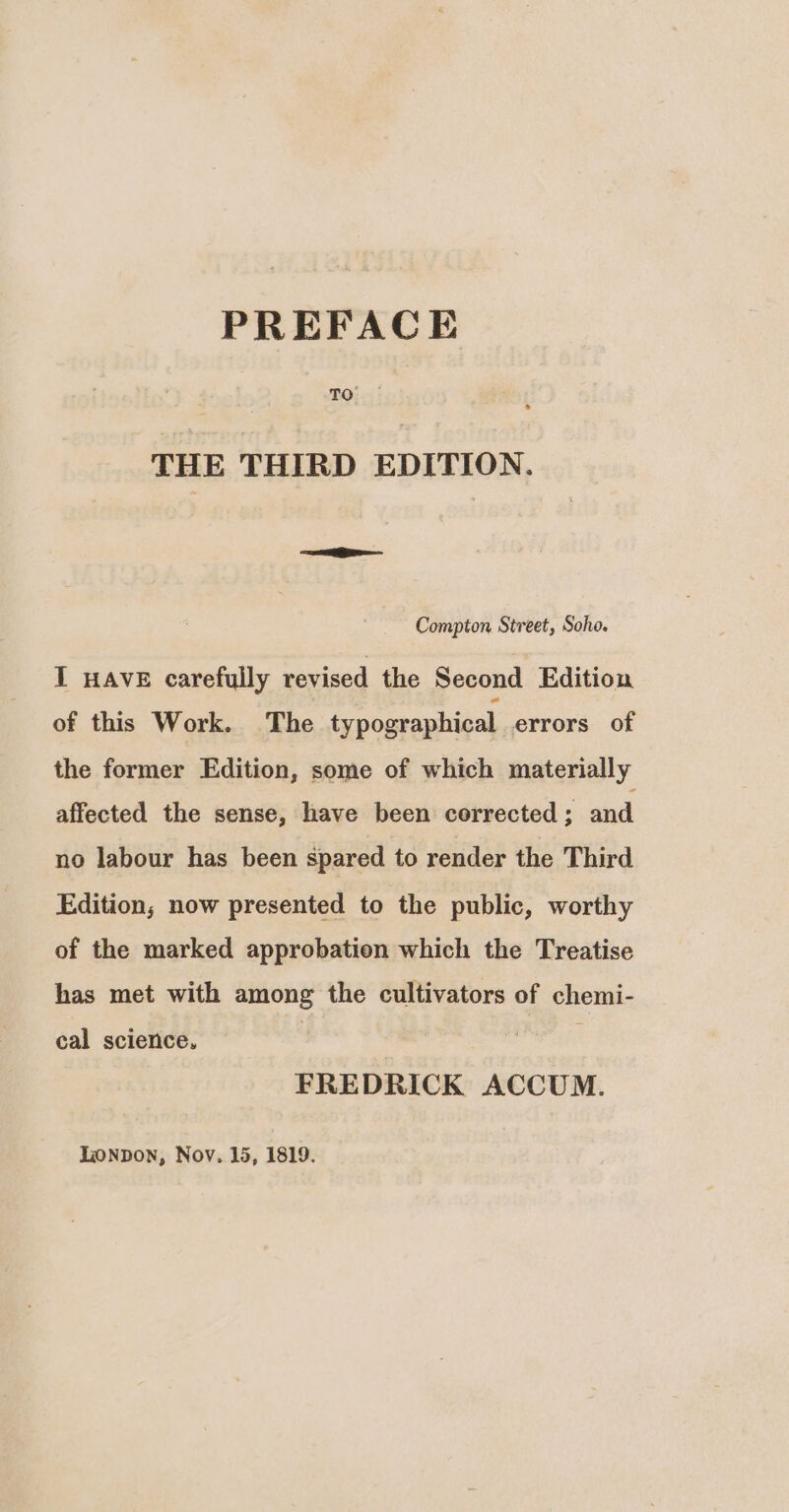 TO THE THIRD EDITION. Compton Street, Soho. I HAVE carefully revised the Second Edition of this Work. The typographical errors of the former Edition, some of which materially affected the sense, have been corrected ; and no labour has been spared to render the Third Edition; now presented to the public, worthy of the marked approbation which the Treatise has met with among the cultivators of chemi- cal science. , FREDRICK ACCUM.