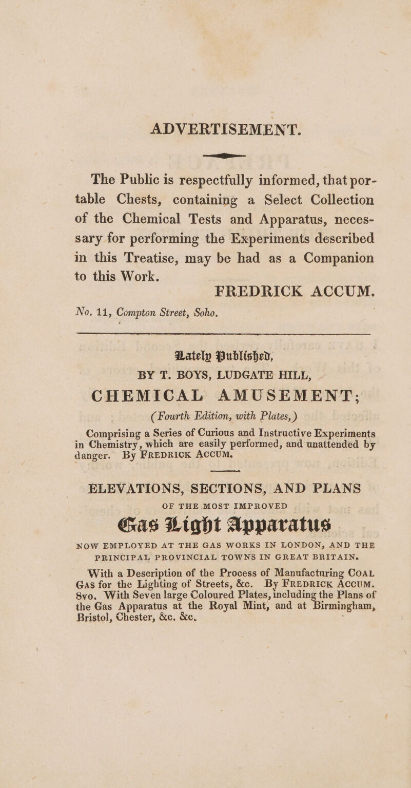 ADVERTISEMENT. —— The Public is respectfully informed, that por- table Chests, containing a Select Collection of the Chemical Tests and Apparatus, neces- sary for performing the Experiments described in this Treatise, may be had as a Companion to this Work. FREDRICK ACCUM. No. 11, Compton Street, Soho. Pately Published, BY T. BOYS, LUDGATE HILL, CHEMICAL AMUSEMENT; (Fourth Edition, with Plates, ) Comprising a Series of Curious and Instractive Experiments in Chemistry, which are easily performed, and unattended by danger. By FREDRICK ACCUM. ELEVATIONS, SECTIONS, AND PLANS OF THE MOST IMPROVED as Light Apparatus NOW EMPLOYED AT THE GAS WORKS IN LONDON, AND THE PRINCIPAL PROVINCIAL TOWNS IN GREAT BRITAIN. With a Description of the Process of Manufacturing CoAL Gas for the Lighting of Streets, &amp;c. By FREDRICK Accum. Svo. With Seven large Coloured Plates, including the Plans of the Gas Apparatus at the Royal Mint, and at Birmingham, Bristol, Chester, &amp;c. &amp;c.