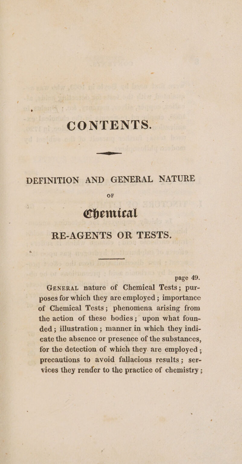 CONTENTS. DEFINITION AND GENERAL NATURE OF ehentical RE-AGENTS OR TESTS. page 49. GENERAL nature of Chemical Tests; pur- poses for which they are employed ; importance of Chemical Tests; phenomena arising from the action of these bodies; upon what foun- ded ; illustration ; manner in which they indi- cate the absence or presence of the substances, for the detection of which they. are employed ; precautions to avoid fallacious results; ser- vices they render to the practice of chemistry ;