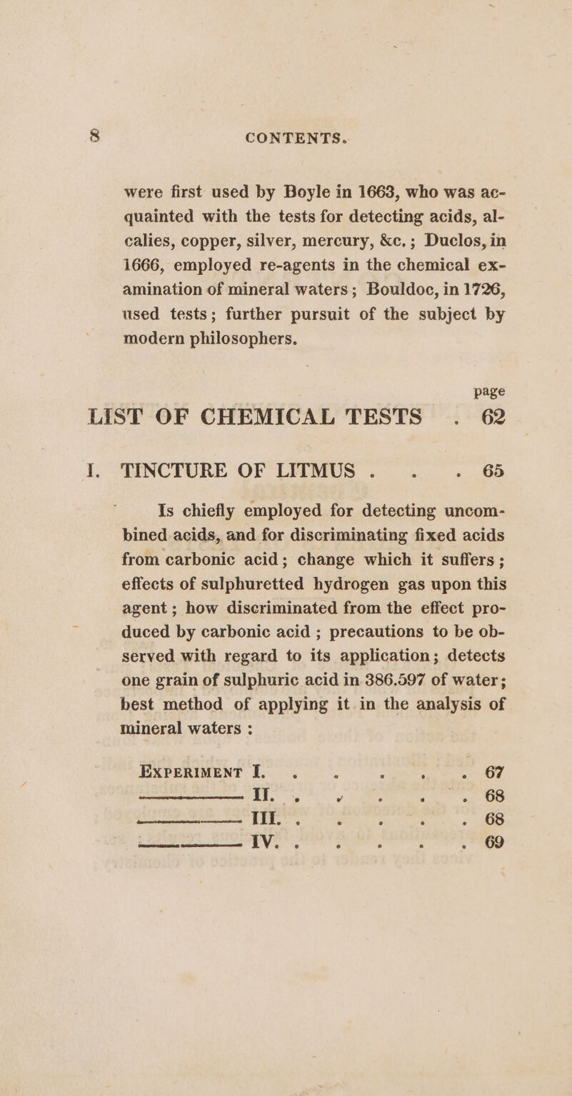 7 3) were first used by Boyle in 1663, who was ac- quainted with the tests for detecting acids, al- calies, copper, silver, mercury, &amp;c,; Duclos, in 1666, employed re-agents in the chemical ex- amination of mineral waters; Bouldoc, in 1726, used tests; further pursuit of the subject by modern philosophers. page LIST OF CHEMICAL TESTS . 62 I. TINCTURE OF LITMUS... . 65 Is chiefly employed for detecting uncom- bined acids, and for discriminating fixed acids from carbonic acid; change which it suffers ; effects of sulphuretted hydrogen gas upon this agent; how discriminated from the effect pro- duced by carbonic acid ; precautions to be ob- served with regard to its application; detects one grain of sulphuric acid in 386.597 of water; best method of applying it in the analysis of mineral waters : EXPERIMENT I. .. 2 s ; .- GF II. e e e ° 68 See Bene 3 : &gt; . 68 IV. . ° ‘ : . 69