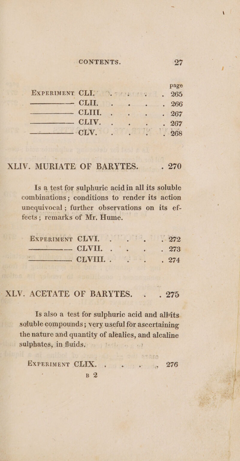 page EXPERIMENT CLIFT. tis eccres . 265 — CLII, e e ® ry 266 Be CIN 267 —=————— CLV. . . YF | 968 XLIV. MURIATE OF BARYTES. _. 270 Is a test for sulphuric acid in all its soluble combinations ; conditions to render its action unequivocal ; further observations on its ef- fects; remarks of Mr, Hume. EXPERIMENT CLVI. . wae . 272 eee CEVA, 2g ee 3 7 Sho CLVIII. . : ; . 274 XLV. ACETATE OF BARYTES. . . 275 Is also a test for sulphuric acid and alkits soluble compounds; very useful for ascertaining the nature and quantity of alealies, and alcaline sulphates, in fluids, u) EXPERIMENT CLIX. . Naot - 260 : B 2