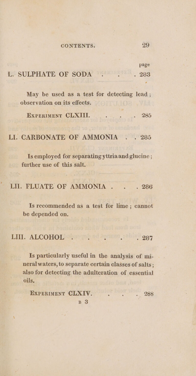 L. SULPHATE OF SODA . : . 283 May be used as a test for detecting lead ; observation on its effects. ExperimMent CLXIIL. ; : . 285 LI. CARBONATE OF AMMONIA .. . 285 Is employed for separating yttria and glucine ; further use of this salt. LIT. FLUATE OF AMMONIA ....__.. 286 Is recommended as a test for lime; cannot be depended on. LUT. ALCOHOL . : : . 287 Is particularly useful in the analysis of mi- neral waters, to separate certain classes of salts; also for detecting the adulteration of essential oils, EXPERIMENT CLXIV. ig . 288 BS .