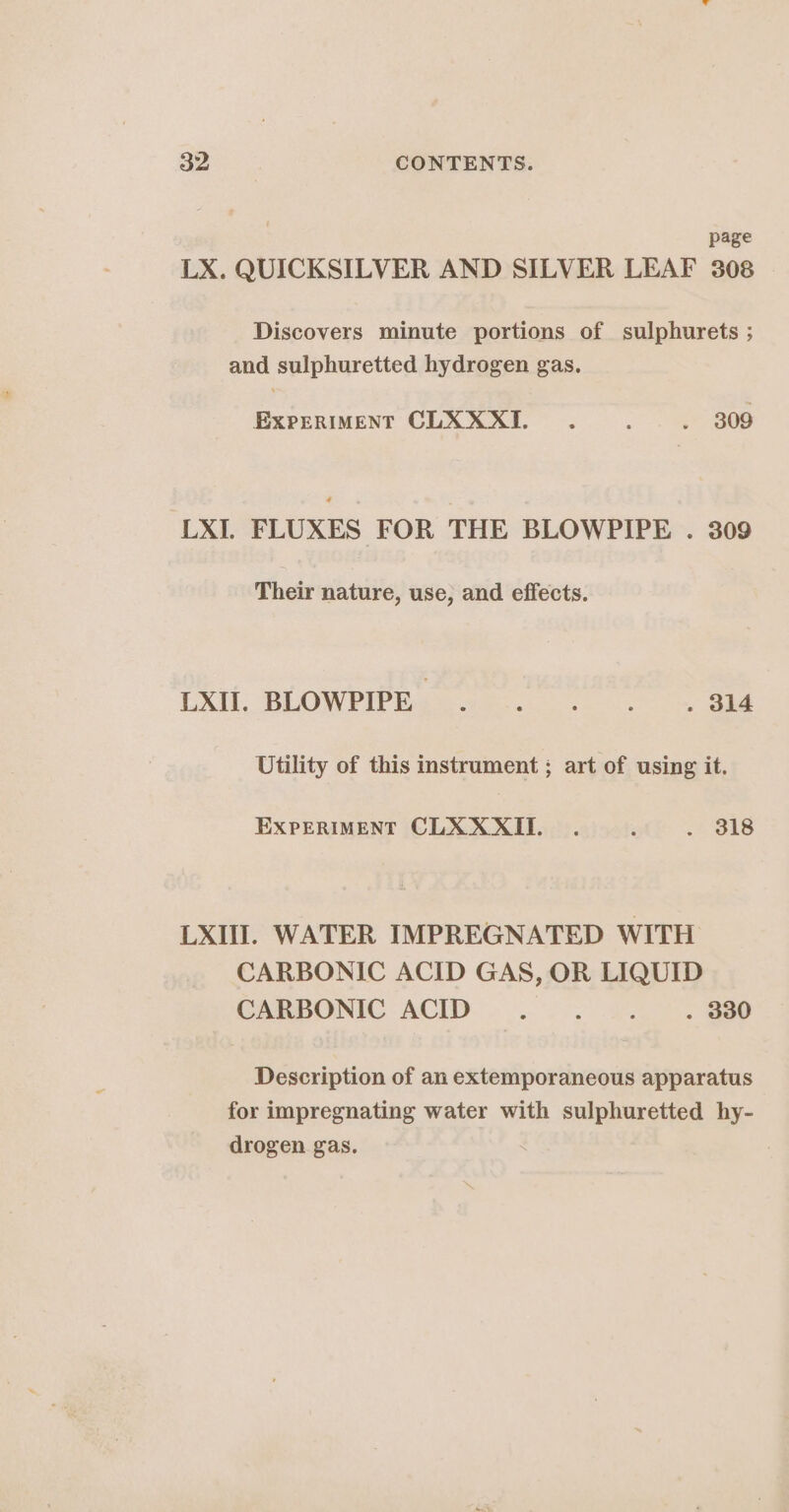 page LX. QUICKSILVER AND SILVER LEAF 308 Discovers minute portions of sulphurets ; and sulphuretted hydrogen gas. EXPERIMENT CLXXXI. : . 309 LXI. FLUXES FOR THE BLOWPIPE . 309 Their nature, use, and effects. LXII. BLOWPIPE . 6 GINS 5 . 314 Utility of this instrument ; art of using it. EXPERIMENT CLXXXII._. ; Le LXII. WATER IMPREGNATED WITH CARBONIC ACID GAS, OR LIQUID CARBONIC ACID... 5... B80 Description of an extemporaneous apparatus for impregnating water with sulphuretted hy- drogen gas.