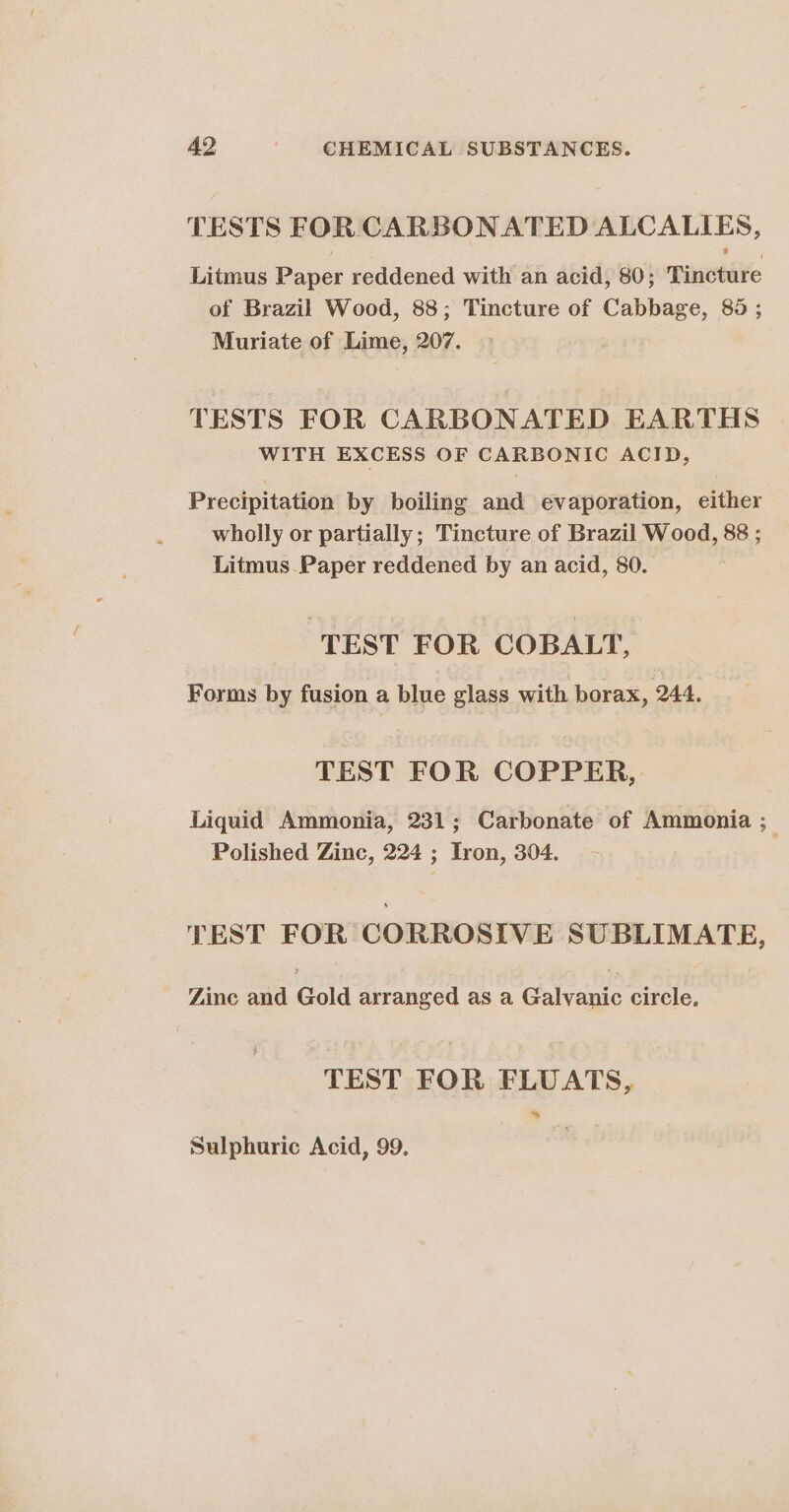 TESTS FOR CARBONATED ALCALIES, Litmus Paper reddened with an acid, 80; Tincture of Brazil Wood, 88; Tincture of Cabbage, 85 ; Muriate of Lime, 207. TESTS FOR CARBONATED EARTHS WITH EXCESS OF CARBONIC ACID, Precipitation by boiling and evaporation, either wholly or partially; Tincture of Brazil Wood, 88 ; Litmus.Paper reddened by an acid, 80. TEST FOR COBALT, Forms by fusion a blue glass with borax, 244. TEST FOR COPPER, Liquid Ammonia, 231; Carbonate of Ammonia ; Polished Zinc, 224 ; Iron, 304. TEST FOR CORROSIVE SUBLIMATE, Zinc and Gold arranged as a Galvanic circle, TEST FOR FLUATS, ~