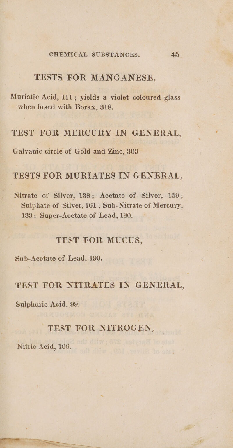 TESTS FOR MANGANESE, Muriatic Acid, 111; yields a violet coloured glass when fused with Borax, 318. TEST FOR MERCURY IN GENERAL, Galvanic circle of Gold and Zinc, 303 TESTS FOR MURIATES IN GENERAL, Nitrate of Silver, 188; Acetate of Silver, 159; Sulphate of Silver, 161 ; Sub-Nitrate of Mercury, 133; Super-Acetate of Lead, 180. TEST FOR MUCUS, Sub-Acetate of Lead, 190. TEST FOR NITRATES IN GENERAL, Sulphuric Acid, 99. “TEST FOR NITROGEN,