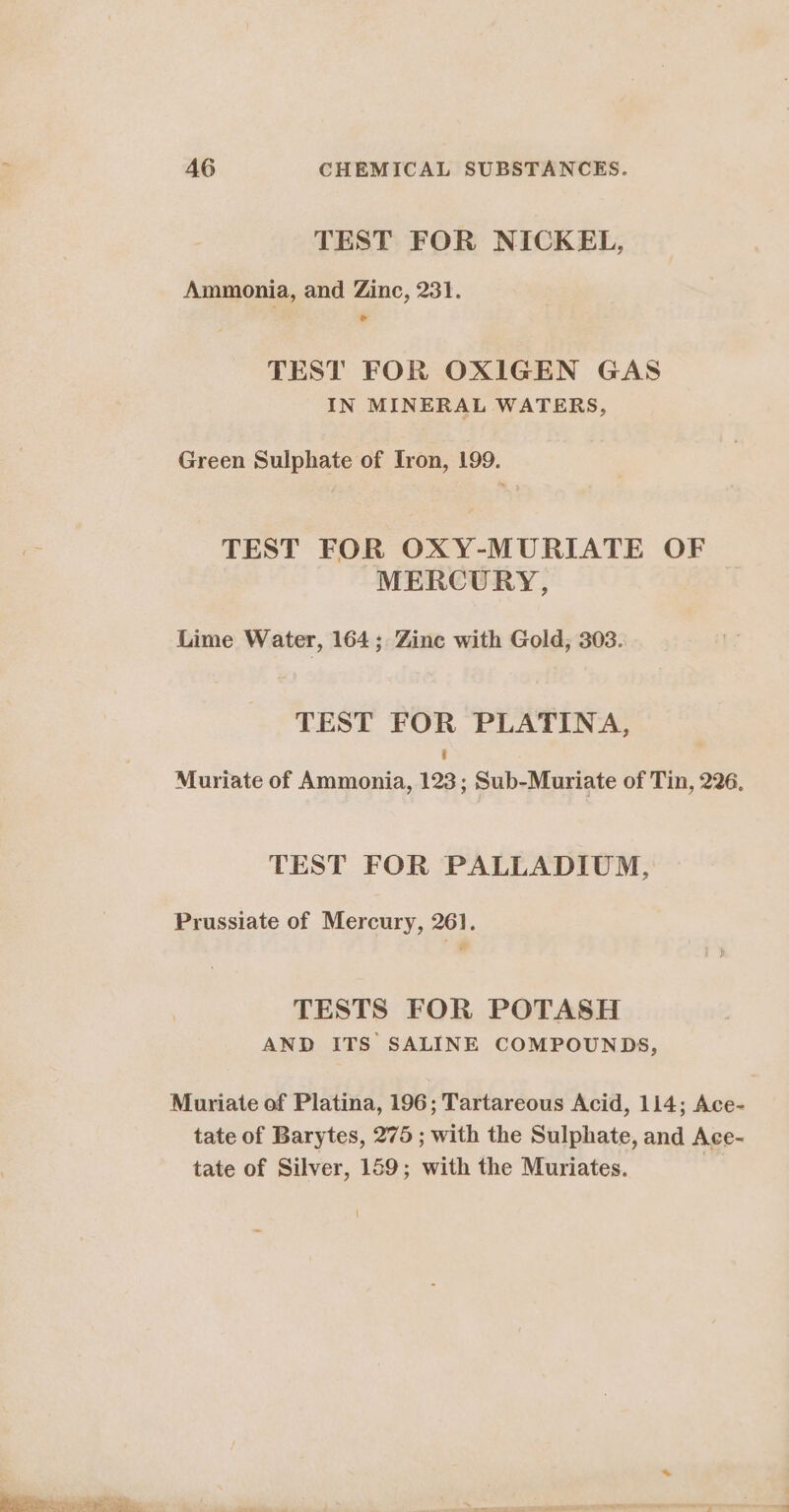 TEST FOR NICKEL, Ammonia, and Zinc, 231. Bod TEST FOR OXIGEN GAS IN MINERAL WATERS, Green Sulphate of Tron, 199. 3 TEST FOR OXY-MURIATE OF MERCURY, Lime Water, 164; Zinc with Gold, 303. TEST FOR PLATINA, | Muriate of Ammonia, 123; Sub-Muriate of Tin, 226. TEST FOR PALLADIUM, Prussiate of Mercury, 261. TESTS FOR POTASH AND ITS SALINE COMPOUNDS, Muriate of Platina, 196; Tartareous Acid, 114; Ace- tate of Barytes, 275 ; with the Sulphate, and Ace- tate of Silver, 159; with the Muriates. a 1. Eee - He -