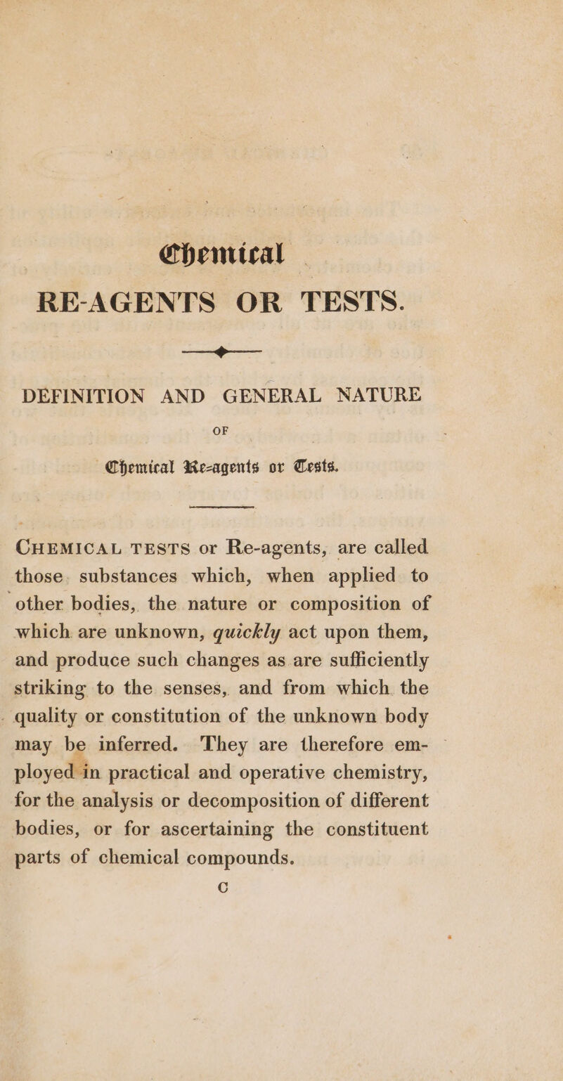 Chentical - RE-AGENTS OR TESTS. —-&lt; DEFINITION AND GENERAL NATURE OF Chemical Re-agents or Tests. CHEMICAL TESTS or Re-agents, are called those. substances which, when applied to ‘other bodies, the nature or composition of which are unknown, quickly act upon them, and produce such changes as are sufficiently striking to the senses, and from which. the . quality or constitution of the unknown body may be inferred. They are therefore em- © ployed in practical and operative chemistry, for the analysis or decomposition of different bodies, or for ascertaining the constituent parts of chemical compounds. Cc