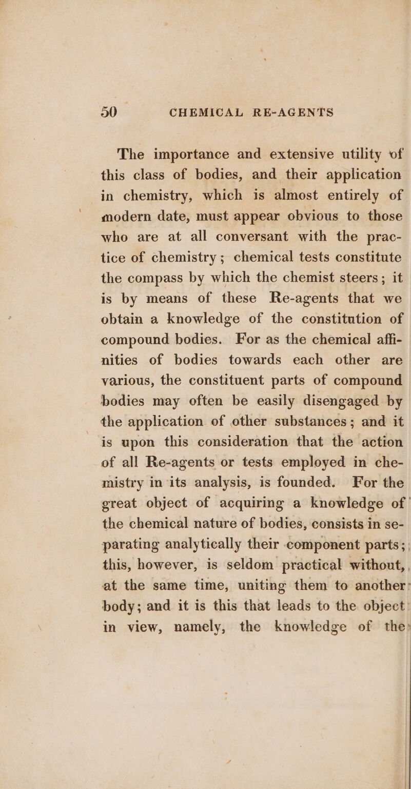 The importance and extensive utility of this class of bodies, and their application in chemistry, which is almost entirely of modern date, must appear obvious to those who are at all conversant with the prac- tice of chemistry ; chemical tests constitute the compass by which the chemist steers ; it is by means of these Re-agents that we obtain a knowledge of the constitution of compound bodies. For as the chemical affi- nities of bodies towards each other are various, the constituent parts of compound bodies may often be easily disengaged by the application of other substances; and it is upon this consideration that the action of all Re-agents or tests employed in che- mistry in its analysis, is founded. For the great object of acquiring a knowledge of the chemical nature of bodies, consists in se- parating analytically their component parts; this, however, is seldom practical without, , at the same time, uniting them to another: body; and it is this that leads to the object: in view, namely, the knowledge of the?