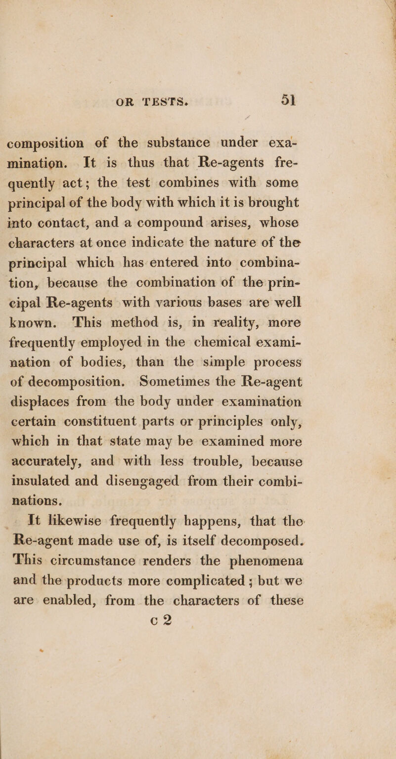 composition of the substance under exa- mination. It is thus that Re-agents fre- quently act; the test combines with some principal of the body with which it is brought into contact, and a compound arises, whose characters at once indicate the nature of the principal which has entered into combina- tion, because the combination of the prin- cipal Re-agents with various bases are well known. This method is, m reality, more frequently employed in the chemical exami- nation of bodies, than the simple process of decomposition. Sometimes the Re-agent displaces from the body under examination certain constituent parts or principles only, which in that state may be examined more accurately, and with less trouble, because insulated and disengaged from their combi- nations. _ It likewise frequently happens, that the Re-agent made use of, is itself decomposed. This circumstance renders the phenomena and the products more complicated ; but we are enabled, from the characters of these c2