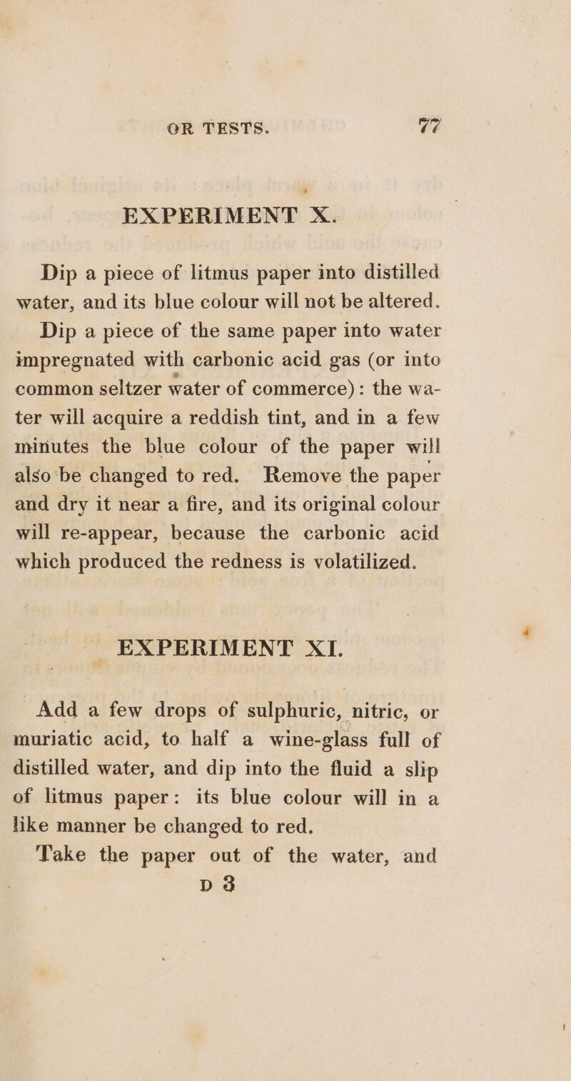 EXPERIMENT X. Dip a piece of litmus paper into distilled water, and its blue colour will not be altered. Dip a piece of the same paper into water impregnated with carbonic acid gas (or into common seltzer water of commerce): the wa- ter will acquire a reddish tint, and in a few minutes the blue colour of the paper will also be changed to red. Remove the paper and dry it near a fire, and its original colour will re-appear, because the carbonic acid which produced the redness is volatilized. EXPERIMENT XI. Add a few drops of sulphuric, nitric, or muriatic acid, to half a wine-glass full of distilled water, and dip into the fluid a slip of litmus paper: its blue colour will in a like manner be changed to red. Take the paper out of the water, and dd